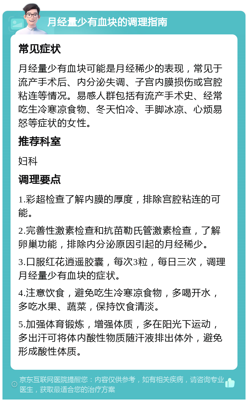 月经量少有血块的调理指南 常见症状 月经量少有血块可能是月经稀少的表现，常见于流产手术后、内分泌失调、子宫内膜损伤或宫腔粘连等情况。易感人群包括有流产手术史、经常吃生冷寒凉食物、冬天怕冷、手脚冰凉、心烦易怒等症状的女性。 推荐科室 妇科 调理要点 1.彩超检查了解内膜的厚度，排除宫腔粘连的可能。 2.完善性激素检查和抗苗勒氏管激素检查，了解卵巢功能，排除内分泌原因引起的月经稀少。 3.口服红花逍遥胶囊，每次3粒，每日三次，调理月经量少有血块的症状。 4.注意饮食，避免吃生冷寒凉食物，多喝开水，多吃水果、蔬菜，保持饮食清淡。 5.加强体育锻炼，增强体质，多在阳光下运动，多出汗可将体内酸性物质随汗液排出体外，避免形成酸性体质。