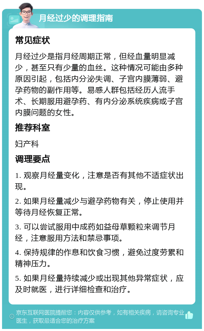 月经过少的调理指南 常见症状 月经过少是指月经周期正常，但经血量明显减少，甚至只有少量的血丝。这种情况可能由多种原因引起，包括内分泌失调、子宫内膜薄弱、避孕药物的副作用等。易感人群包括经历人流手术、长期服用避孕药、有内分泌系统疾病或子宫内膜问题的女性。 推荐科室 妇产科 调理要点 1. 观察月经量变化，注意是否有其他不适症状出现。 2. 如果月经量减少与避孕药物有关，停止使用并等待月经恢复正常。 3. 可以尝试服用中成药如益母草颗粒来调节月经，注意服用方法和禁忌事项。 4. 保持规律的作息和饮食习惯，避免过度劳累和精神压力。 5. 如果月经量持续减少或出现其他异常症状，应及时就医，进行详细检查和治疗。