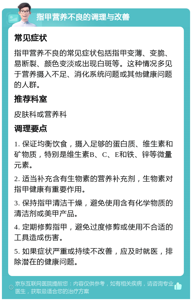 指甲营养不良的调理与改善 常见症状 指甲营养不良的常见症状包括指甲变薄、变脆、易断裂、颜色变淡或出现白斑等。这种情况多见于营养摄入不足、消化系统问题或其他健康问题的人群。 推荐科室 皮肤科或营养科 调理要点 1. 保证均衡饮食，摄入足够的蛋白质、维生素和矿物质，特别是维生素B、C、E和铁、锌等微量元素。 2. 适当补充含有生物素的营养补充剂，生物素对指甲健康有重要作用。 3. 保持指甲清洁干燥，避免使用含有化学物质的清洁剂或美甲产品。 4. 定期修剪指甲，避免过度修剪或使用不合适的工具造成伤害。 5. 如果症状严重或持续不改善，应及时就医，排除潜在的健康问题。