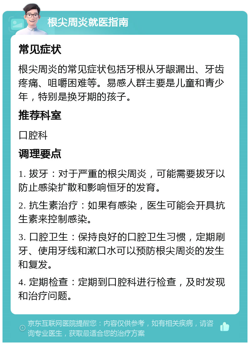 根尖周炎就医指南 常见症状 根尖周炎的常见症状包括牙根从牙龈漏出、牙齿疼痛、咀嚼困难等。易感人群主要是儿童和青少年，特别是换牙期的孩子。 推荐科室 口腔科 调理要点 1. 拔牙：对于严重的根尖周炎，可能需要拔牙以防止感染扩散和影响恒牙的发育。 2. 抗生素治疗：如果有感染，医生可能会开具抗生素来控制感染。 3. 口腔卫生：保持良好的口腔卫生习惯，定期刷牙、使用牙线和漱口水可以预防根尖周炎的发生和复发。 4. 定期检查：定期到口腔科进行检查，及时发现和治疗问题。