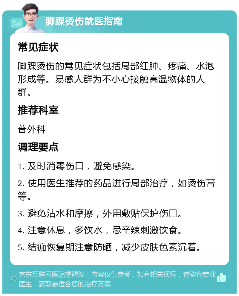 脚踝烫伤就医指南 常见症状 脚踝烫伤的常见症状包括局部红肿、疼痛、水泡形成等。易感人群为不小心接触高温物体的人群。 推荐科室 普外科 调理要点 1. 及时消毒伤口，避免感染。 2. 使用医生推荐的药品进行局部治疗，如烫伤膏等。 3. 避免沾水和摩擦，外用敷贴保护伤口。 4. 注意休息，多饮水，忌辛辣刺激饮食。 5. 结痂恢复期注意防晒，减少皮肤色素沉着。