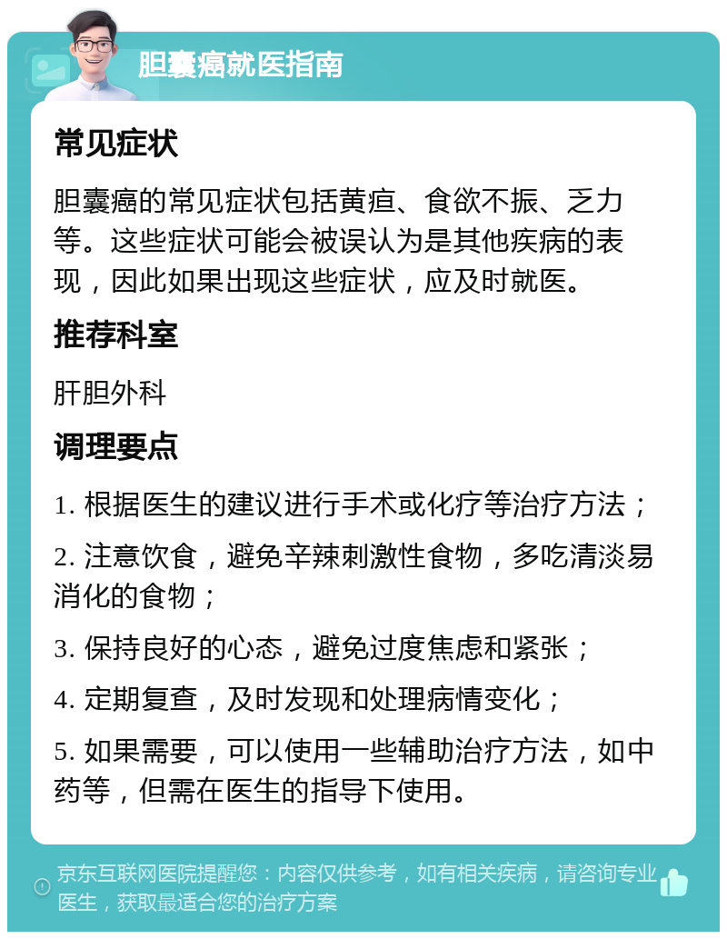 胆囊癌就医指南 常见症状 胆囊癌的常见症状包括黄疸、食欲不振、乏力等。这些症状可能会被误认为是其他疾病的表现，因此如果出现这些症状，应及时就医。 推荐科室 肝胆外科 调理要点 1. 根据医生的建议进行手术或化疗等治疗方法； 2. 注意饮食，避免辛辣刺激性食物，多吃清淡易消化的食物； 3. 保持良好的心态，避免过度焦虑和紧张； 4. 定期复查，及时发现和处理病情变化； 5. 如果需要，可以使用一些辅助治疗方法，如中药等，但需在医生的指导下使用。