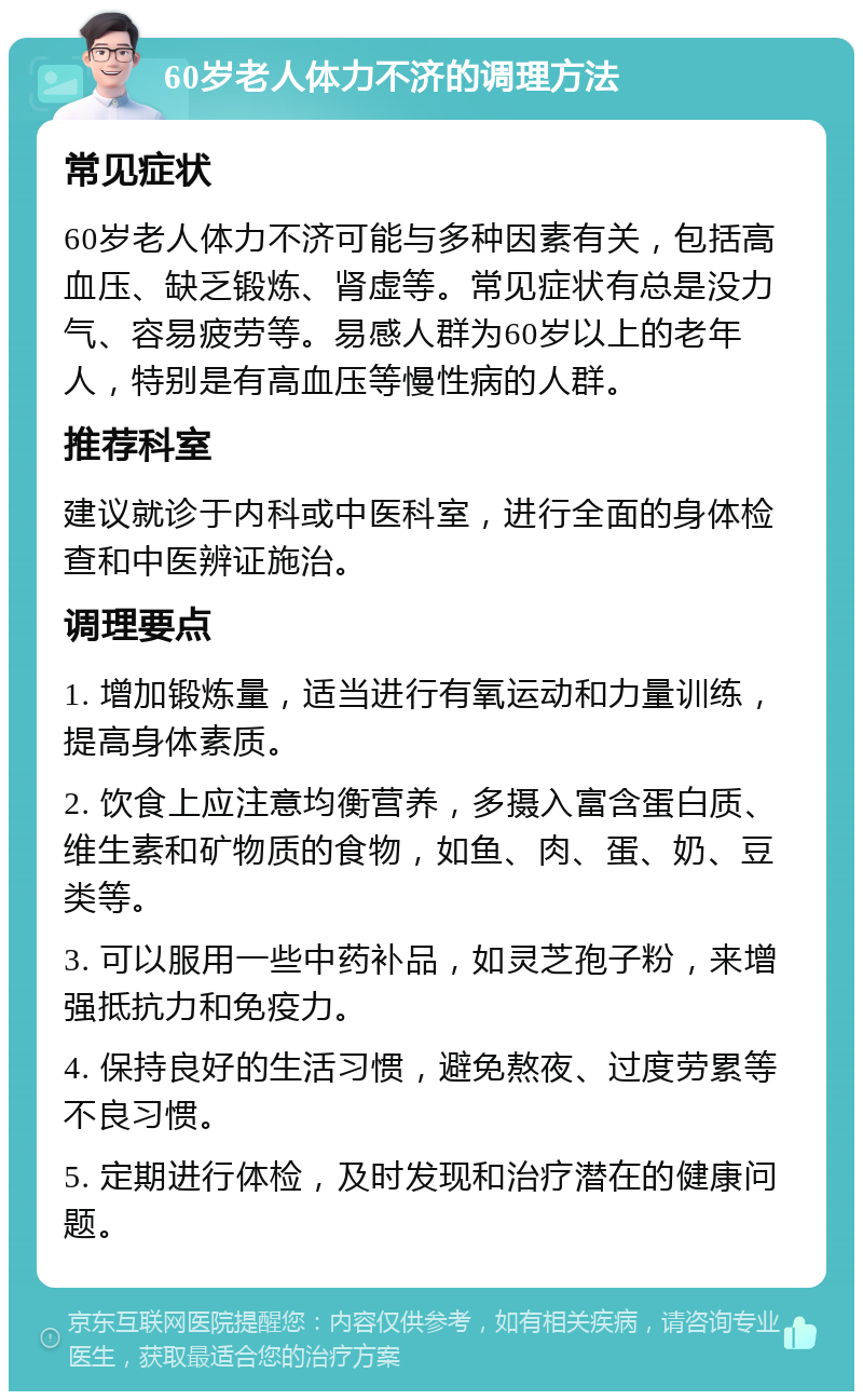 60岁老人体力不济的调理方法 常见症状 60岁老人体力不济可能与多种因素有关，包括高血压、缺乏锻炼、肾虚等。常见症状有总是没力气、容易疲劳等。易感人群为60岁以上的老年人，特别是有高血压等慢性病的人群。 推荐科室 建议就诊于内科或中医科室，进行全面的身体检查和中医辨证施治。 调理要点 1. 增加锻炼量，适当进行有氧运动和力量训练，提高身体素质。 2. 饮食上应注意均衡营养，多摄入富含蛋白质、维生素和矿物质的食物，如鱼、肉、蛋、奶、豆类等。 3. 可以服用一些中药补品，如灵芝孢子粉，来增强抵抗力和免疫力。 4. 保持良好的生活习惯，避免熬夜、过度劳累等不良习惯。 5. 定期进行体检，及时发现和治疗潜在的健康问题。