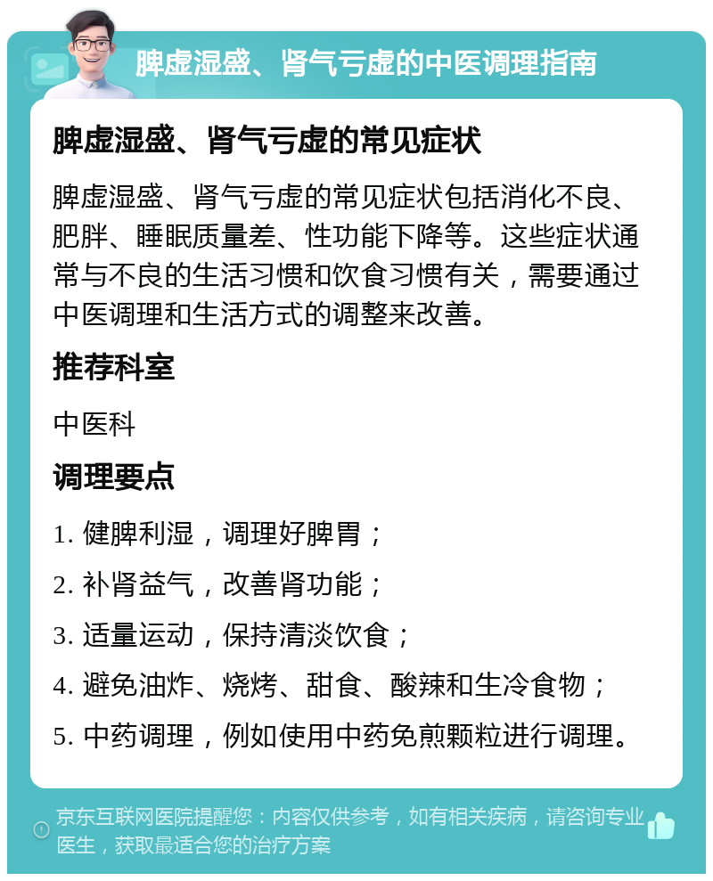 脾虚湿盛、肾气亏虚的中医调理指南 脾虚湿盛、肾气亏虚的常见症状 脾虚湿盛、肾气亏虚的常见症状包括消化不良、肥胖、睡眠质量差、性功能下降等。这些症状通常与不良的生活习惯和饮食习惯有关，需要通过中医调理和生活方式的调整来改善。 推荐科室 中医科 调理要点 1. 健脾利湿，调理好脾胃； 2. 补肾益气，改善肾功能； 3. 适量运动，保持清淡饮食； 4. 避免油炸、烧烤、甜食、酸辣和生冷食物； 5. 中药调理，例如使用中药免煎颗粒进行调理。