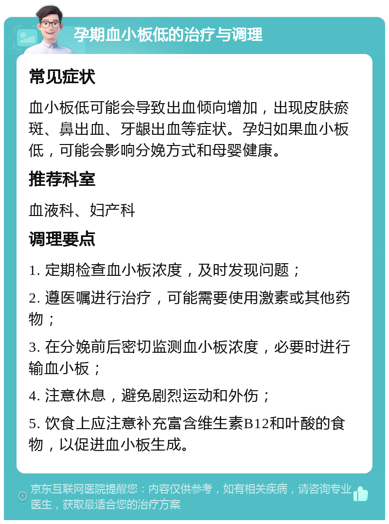 孕期血小板低的治疗与调理 常见症状 血小板低可能会导致出血倾向增加，出现皮肤瘀斑、鼻出血、牙龈出血等症状。孕妇如果血小板低，可能会影响分娩方式和母婴健康。 推荐科室 血液科、妇产科 调理要点 1. 定期检查血小板浓度，及时发现问题； 2. 遵医嘱进行治疗，可能需要使用激素或其他药物； 3. 在分娩前后密切监测血小板浓度，必要时进行输血小板； 4. 注意休息，避免剧烈运动和外伤； 5. 饮食上应注意补充富含维生素B12和叶酸的食物，以促进血小板生成。