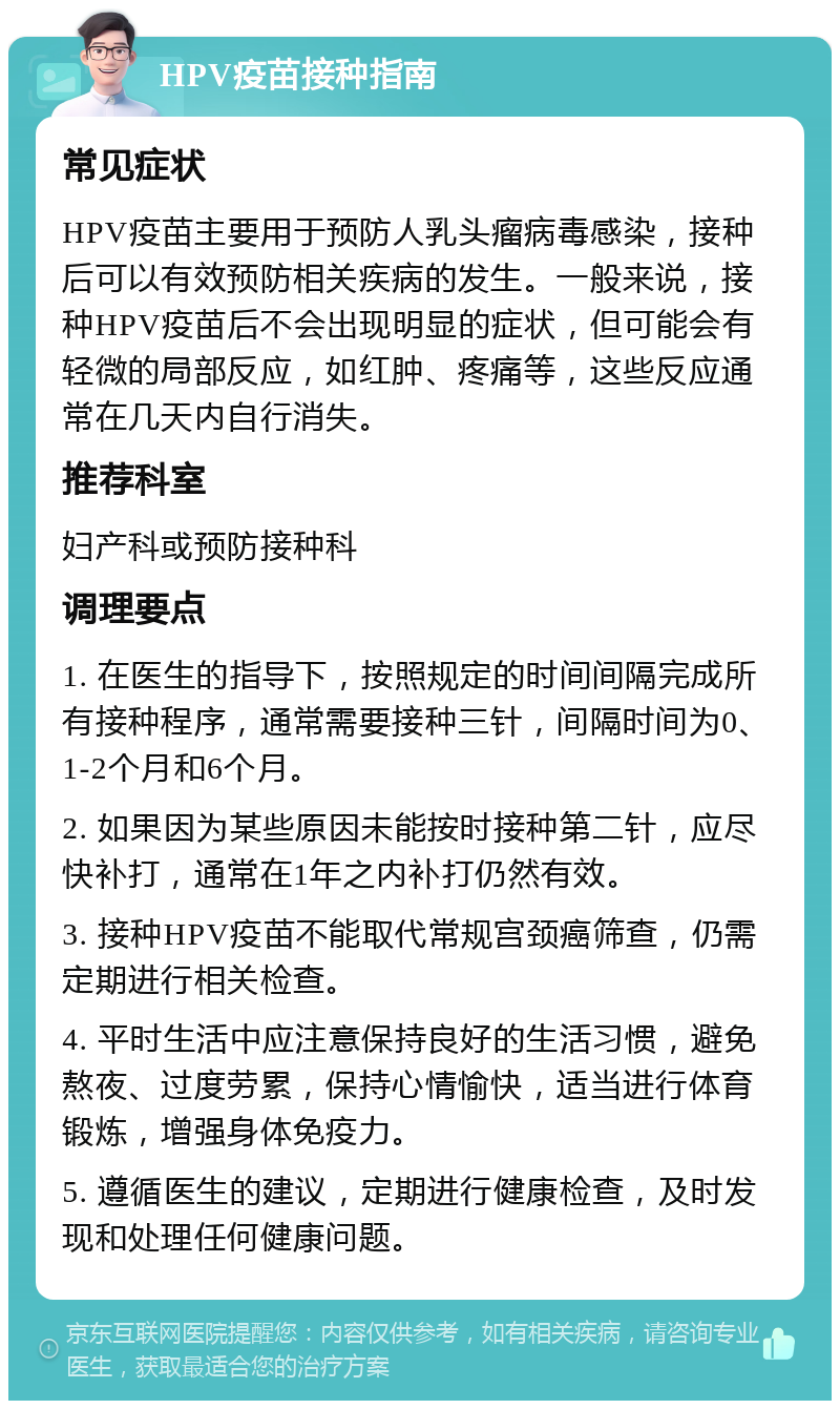 HPV疫苗接种指南 常见症状 HPV疫苗主要用于预防人乳头瘤病毒感染，接种后可以有效预防相关疾病的发生。一般来说，接种HPV疫苗后不会出现明显的症状，但可能会有轻微的局部反应，如红肿、疼痛等，这些反应通常在几天内自行消失。 推荐科室 妇产科或预防接种科 调理要点 1. 在医生的指导下，按照规定的时间间隔完成所有接种程序，通常需要接种三针，间隔时间为0、1-2个月和6个月。 2. 如果因为某些原因未能按时接种第二针，应尽快补打，通常在1年之内补打仍然有效。 3. 接种HPV疫苗不能取代常规宫颈癌筛查，仍需定期进行相关检查。 4. 平时生活中应注意保持良好的生活习惯，避免熬夜、过度劳累，保持心情愉快，适当进行体育锻炼，增强身体免疫力。 5. 遵循医生的建议，定期进行健康检查，及时发现和处理任何健康问题。