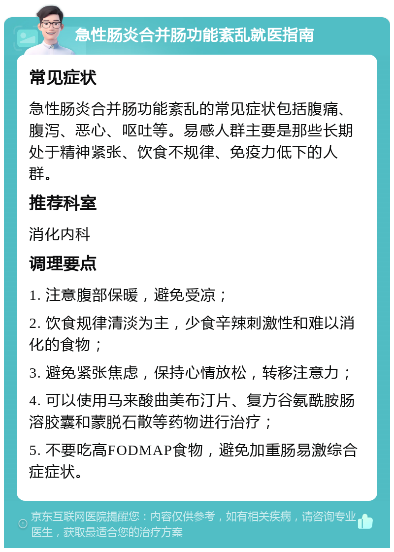 急性肠炎合并肠功能紊乱就医指南 常见症状 急性肠炎合并肠功能紊乱的常见症状包括腹痛、腹泻、恶心、呕吐等。易感人群主要是那些长期处于精神紧张、饮食不规律、免疫力低下的人群。 推荐科室 消化内科 调理要点 1. 注意腹部保暖，避免受凉； 2. 饮食规律清淡为主，少食辛辣刺激性和难以消化的食物； 3. 避免紧张焦虑，保持心情放松，转移注意力； 4. 可以使用马来酸曲美布汀片、复方谷氨酰胺肠溶胶囊和蒙脱石散等药物进行治疗； 5. 不要吃高FODMAP食物，避免加重肠易激综合症症状。