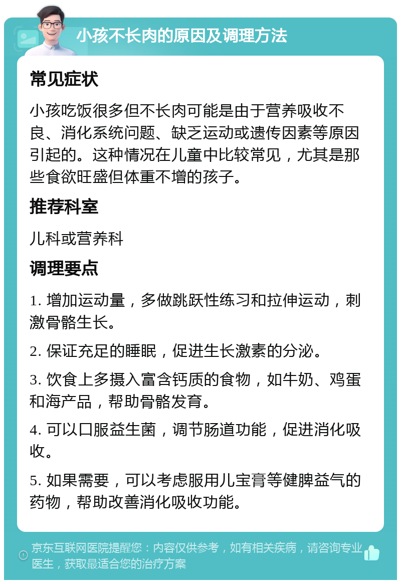 小孩不长肉的原因及调理方法 常见症状 小孩吃饭很多但不长肉可能是由于营养吸收不良、消化系统问题、缺乏运动或遗传因素等原因引起的。这种情况在儿童中比较常见，尤其是那些食欲旺盛但体重不增的孩子。 推荐科室 儿科或营养科 调理要点 1. 增加运动量，多做跳跃性练习和拉伸运动，刺激骨骼生长。 2. 保证充足的睡眠，促进生长激素的分泌。 3. 饮食上多摄入富含钙质的食物，如牛奶、鸡蛋和海产品，帮助骨骼发育。 4. 可以口服益生菌，调节肠道功能，促进消化吸收。 5. 如果需要，可以考虑服用儿宝膏等健脾益气的药物，帮助改善消化吸收功能。