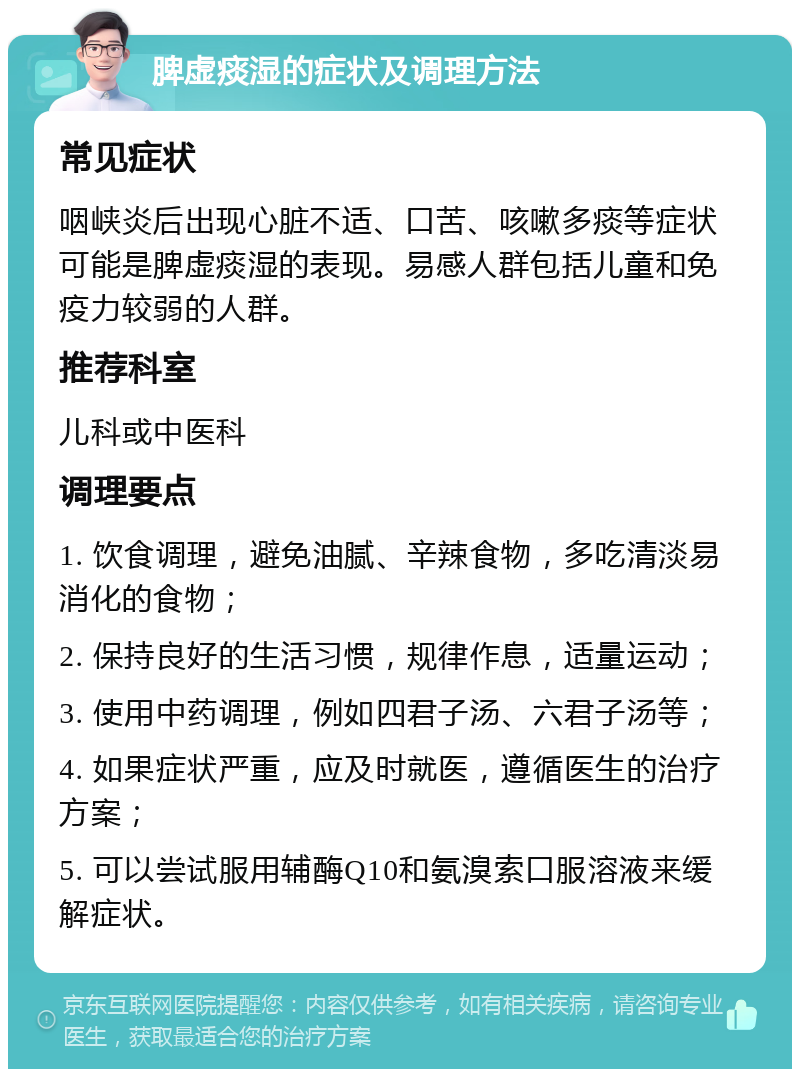 脾虚痰湿的症状及调理方法 常见症状 咽峡炎后出现心脏不适、口苦、咳嗽多痰等症状可能是脾虚痰湿的表现。易感人群包括儿童和免疫力较弱的人群。 推荐科室 儿科或中医科 调理要点 1. 饮食调理，避免油腻、辛辣食物，多吃清淡易消化的食物； 2. 保持良好的生活习惯，规律作息，适量运动； 3. 使用中药调理，例如四君子汤、六君子汤等； 4. 如果症状严重，应及时就医，遵循医生的治疗方案； 5. 可以尝试服用辅酶Q10和氨溴索口服溶液来缓解症状。