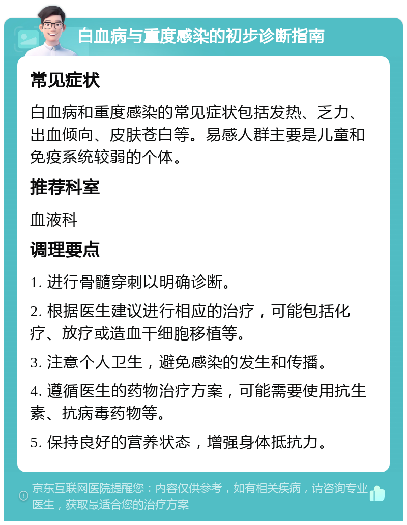 白血病与重度感染的初步诊断指南 常见症状 白血病和重度感染的常见症状包括发热、乏力、出血倾向、皮肤苍白等。易感人群主要是儿童和免疫系统较弱的个体。 推荐科室 血液科 调理要点 1. 进行骨髓穿刺以明确诊断。 2. 根据医生建议进行相应的治疗，可能包括化疗、放疗或造血干细胞移植等。 3. 注意个人卫生，避免感染的发生和传播。 4. 遵循医生的药物治疗方案，可能需要使用抗生素、抗病毒药物等。 5. 保持良好的营养状态，增强身体抵抗力。