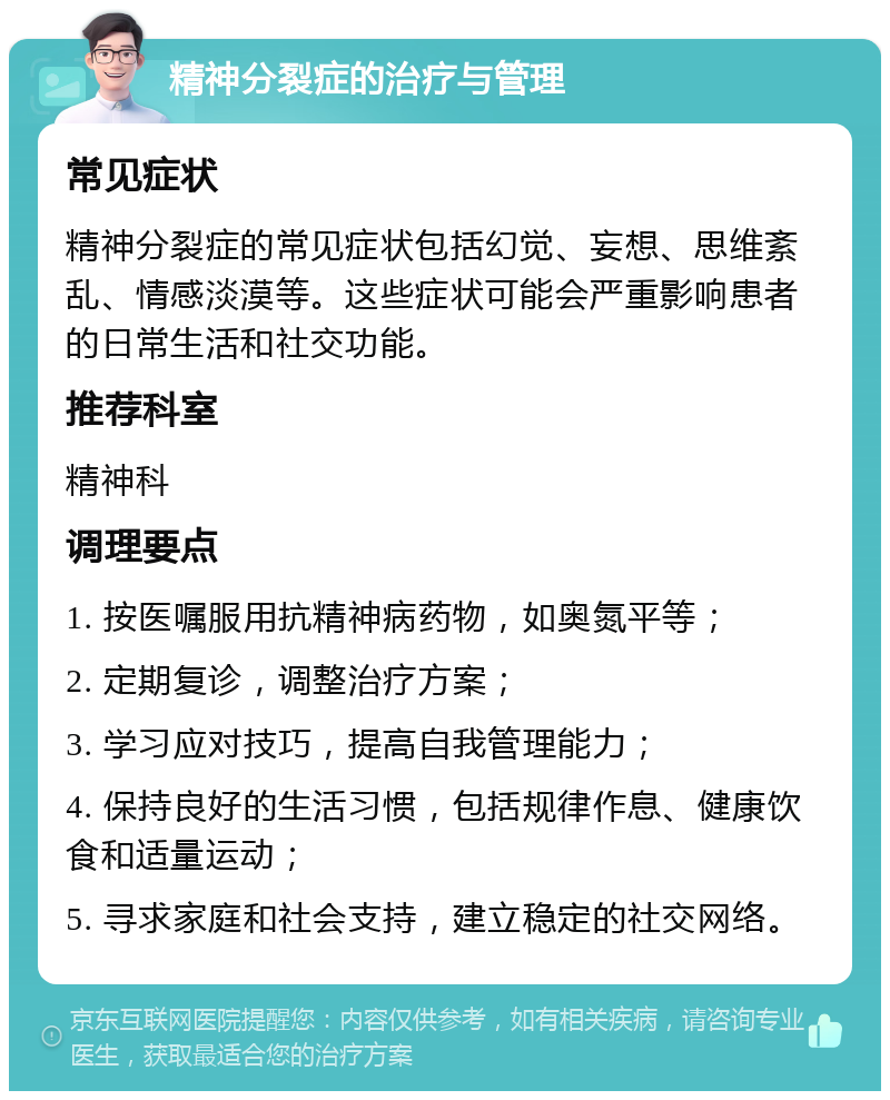 精神分裂症的治疗与管理 常见症状 精神分裂症的常见症状包括幻觉、妄想、思维紊乱、情感淡漠等。这些症状可能会严重影响患者的日常生活和社交功能。 推荐科室 精神科 调理要点 1. 按医嘱服用抗精神病药物，如奥氮平等； 2. 定期复诊，调整治疗方案； 3. 学习应对技巧，提高自我管理能力； 4. 保持良好的生活习惯，包括规律作息、健康饮食和适量运动； 5. 寻求家庭和社会支持，建立稳定的社交网络。