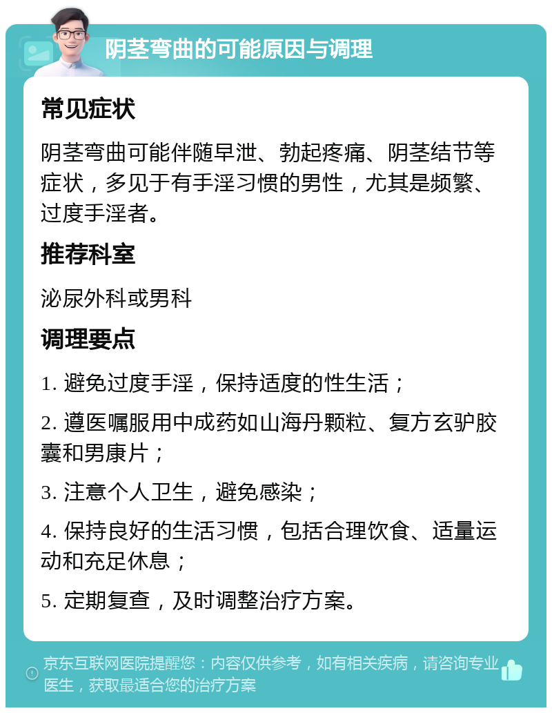 阴茎弯曲的可能原因与调理 常见症状 阴茎弯曲可能伴随早泄、勃起疼痛、阴茎结节等症状，多见于有手淫习惯的男性，尤其是频繁、过度手淫者。 推荐科室 泌尿外科或男科 调理要点 1. 避免过度手淫，保持适度的性生活； 2. 遵医嘱服用中成药如山海丹颗粒、复方玄驴胶囊和男康片； 3. 注意个人卫生，避免感染； 4. 保持良好的生活习惯，包括合理饮食、适量运动和充足休息； 5. 定期复查，及时调整治疗方案。