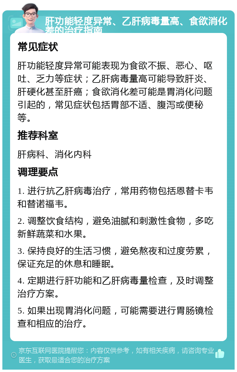 肝功能轻度异常、乙肝病毒量高、食欲消化差的治疗指南 常见症状 肝功能轻度异常可能表现为食欲不振、恶心、呕吐、乏力等症状；乙肝病毒量高可能导致肝炎、肝硬化甚至肝癌；食欲消化差可能是胃消化问题引起的，常见症状包括胃部不适、腹泻或便秘等。 推荐科室 肝病科、消化内科 调理要点 1. 进行抗乙肝病毒治疗，常用药物包括恩替卡韦和替诺福韦。 2. 调整饮食结构，避免油腻和刺激性食物，多吃新鲜蔬菜和水果。 3. 保持良好的生活习惯，避免熬夜和过度劳累，保证充足的休息和睡眠。 4. 定期进行肝功能和乙肝病毒量检查，及时调整治疗方案。 5. 如果出现胃消化问题，可能需要进行胃肠镜检查和相应的治疗。