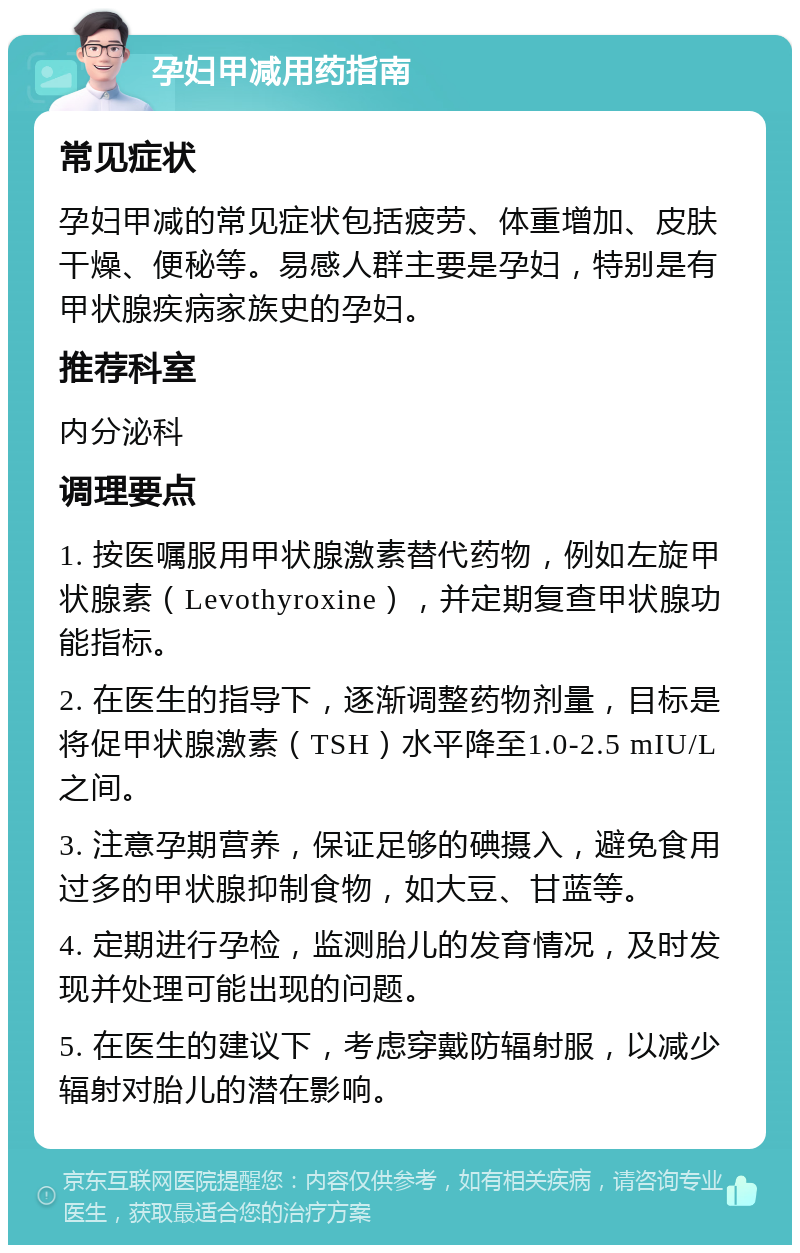 孕妇甲减用药指南 常见症状 孕妇甲减的常见症状包括疲劳、体重增加、皮肤干燥、便秘等。易感人群主要是孕妇，特别是有甲状腺疾病家族史的孕妇。 推荐科室 内分泌科 调理要点 1. 按医嘱服用甲状腺激素替代药物，例如左旋甲状腺素（Levothyroxine），并定期复查甲状腺功能指标。 2. 在医生的指导下，逐渐调整药物剂量，目标是将促甲状腺激素（TSH）水平降至1.0-2.5 mIU/L之间。 3. 注意孕期营养，保证足够的碘摄入，避免食用过多的甲状腺抑制食物，如大豆、甘蓝等。 4. 定期进行孕检，监测胎儿的发育情况，及时发现并处理可能出现的问题。 5. 在医生的建议下，考虑穿戴防辐射服，以减少辐射对胎儿的潜在影响。