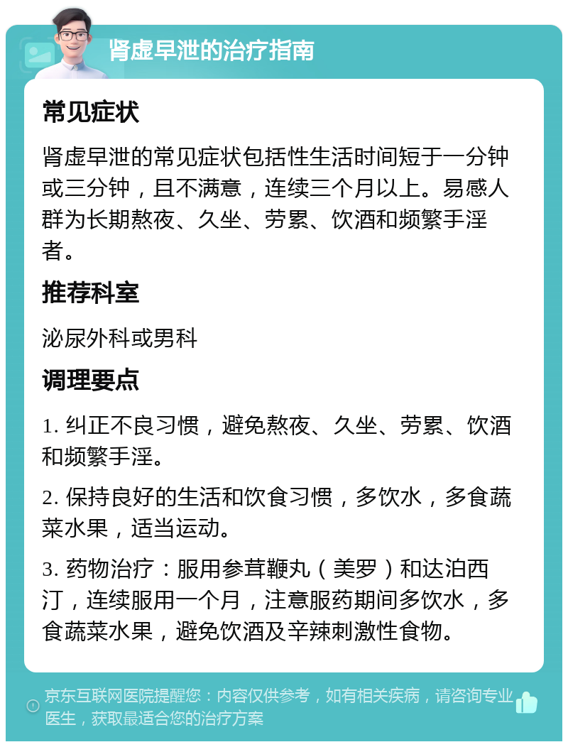 肾虚早泄的治疗指南 常见症状 肾虚早泄的常见症状包括性生活时间短于一分钟或三分钟，且不满意，连续三个月以上。易感人群为长期熬夜、久坐、劳累、饮酒和频繁手淫者。 推荐科室 泌尿外科或男科 调理要点 1. 纠正不良习惯，避免熬夜、久坐、劳累、饮酒和频繁手淫。 2. 保持良好的生活和饮食习惯，多饮水，多食蔬菜水果，适当运动。 3. 药物治疗：服用参茸鞭丸（美罗）和达泊西汀，连续服用一个月，注意服药期间多饮水，多食蔬菜水果，避免饮酒及辛辣刺激性食物。