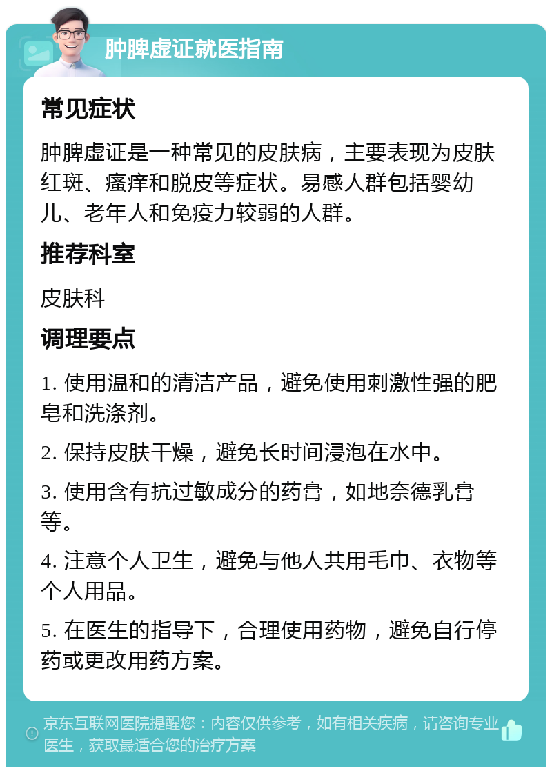 肿脾虚证就医指南 常见症状 肿脾虚证是一种常见的皮肤病，主要表现为皮肤红斑、瘙痒和脱皮等症状。易感人群包括婴幼儿、老年人和免疫力较弱的人群。 推荐科室 皮肤科 调理要点 1. 使用温和的清洁产品，避免使用刺激性强的肥皂和洗涤剂。 2. 保持皮肤干燥，避免长时间浸泡在水中。 3. 使用含有抗过敏成分的药膏，如地奈德乳膏等。 4. 注意个人卫生，避免与他人共用毛巾、衣物等个人用品。 5. 在医生的指导下，合理使用药物，避免自行停药或更改用药方案。