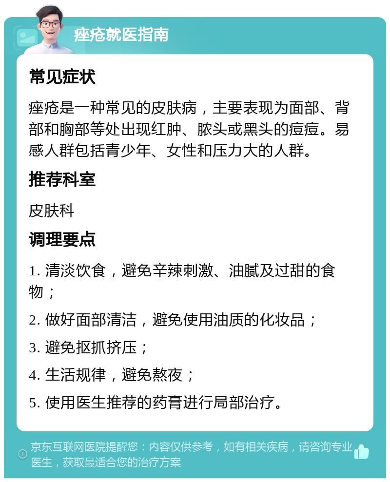 痤疮就医指南 常见症状 痤疮是一种常见的皮肤病，主要表现为面部、背部和胸部等处出现红肿、脓头或黑头的痘痘。易感人群包括青少年、女性和压力大的人群。 推荐科室 皮肤科 调理要点 1. 清淡饮食，避免辛辣刺激、油腻及过甜的食物； 2. 做好面部清洁，避免使用油质的化妆品； 3. 避免抠抓挤压； 4. 生活规律，避免熬夜； 5. 使用医生推荐的药膏进行局部治疗。