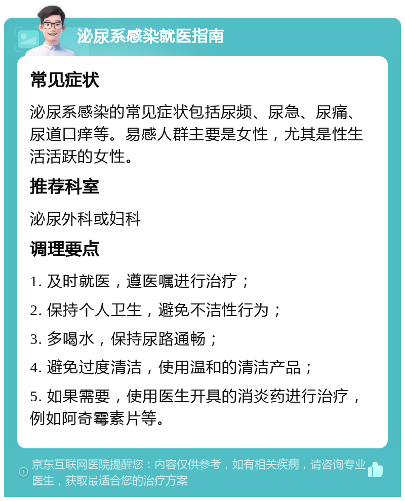 泌尿系感染就医指南 常见症状 泌尿系感染的常见症状包括尿频、尿急、尿痛、尿道口痒等。易感人群主要是女性，尤其是性生活活跃的女性。 推荐科室 泌尿外科或妇科 调理要点 1. 及时就医，遵医嘱进行治疗； 2. 保持个人卫生，避免不洁性行为； 3. 多喝水，保持尿路通畅； 4. 避免过度清洁，使用温和的清洁产品； 5. 如果需要，使用医生开具的消炎药进行治疗，例如阿奇霉素片等。