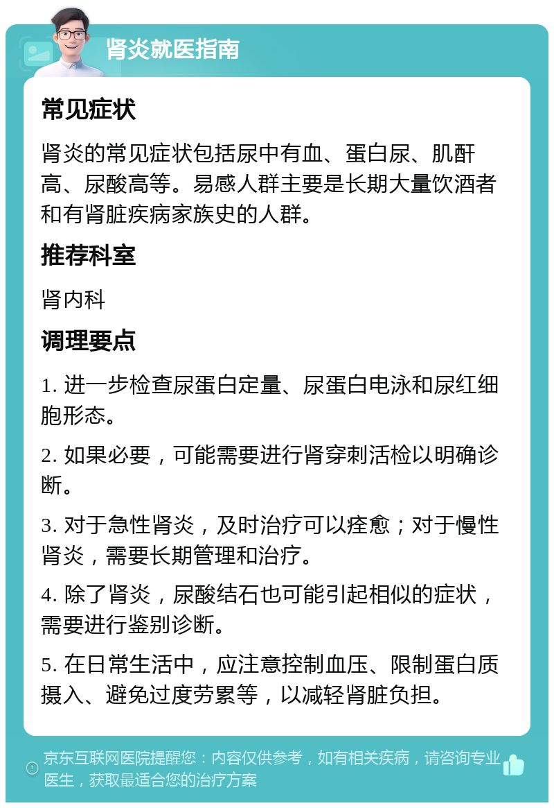 肾炎就医指南 常见症状 肾炎的常见症状包括尿中有血、蛋白尿、肌酐高、尿酸高等。易感人群主要是长期大量饮酒者和有肾脏疾病家族史的人群。 推荐科室 肾内科 调理要点 1. 进一步检查尿蛋白定量、尿蛋白电泳和尿红细胞形态。 2. 如果必要，可能需要进行肾穿刺活检以明确诊断。 3. 对于急性肾炎，及时治疗可以痊愈；对于慢性肾炎，需要长期管理和治疗。 4. 除了肾炎，尿酸结石也可能引起相似的症状，需要进行鉴别诊断。 5. 在日常生活中，应注意控制血压、限制蛋白质摄入、避免过度劳累等，以减轻肾脏负担。