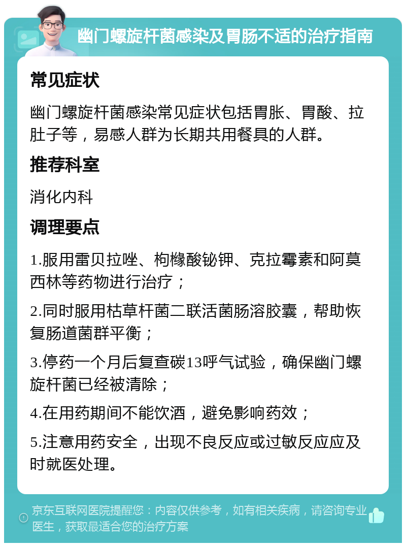 幽门螺旋杆菌感染及胃肠不适的治疗指南 常见症状 幽门螺旋杆菌感染常见症状包括胃胀、胃酸、拉肚子等，易感人群为长期共用餐具的人群。 推荐科室 消化内科 调理要点 1.服用雷贝拉唑、枸橼酸铋钾、克拉霉素和阿莫西林等药物进行治疗； 2.同时服用枯草杆菌二联活菌肠溶胶囊，帮助恢复肠道菌群平衡； 3.停药一个月后复查碳13呼气试验，确保幽门螺旋杆菌已经被清除； 4.在用药期间不能饮酒，避免影响药效； 5.注意用药安全，出现不良反应或过敏反应应及时就医处理。