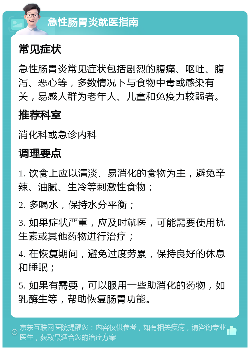 急性肠胃炎就医指南 常见症状 急性肠胃炎常见症状包括剧烈的腹痛、呕吐、腹泻、恶心等，多数情况下与食物中毒或感染有关，易感人群为老年人、儿童和免疫力较弱者。 推荐科室 消化科或急诊内科 调理要点 1. 饮食上应以清淡、易消化的食物为主，避免辛辣、油腻、生冷等刺激性食物； 2. 多喝水，保持水分平衡； 3. 如果症状严重，应及时就医，可能需要使用抗生素或其他药物进行治疗； 4. 在恢复期间，避免过度劳累，保持良好的休息和睡眠； 5. 如果有需要，可以服用一些助消化的药物，如乳酶生等，帮助恢复肠胃功能。