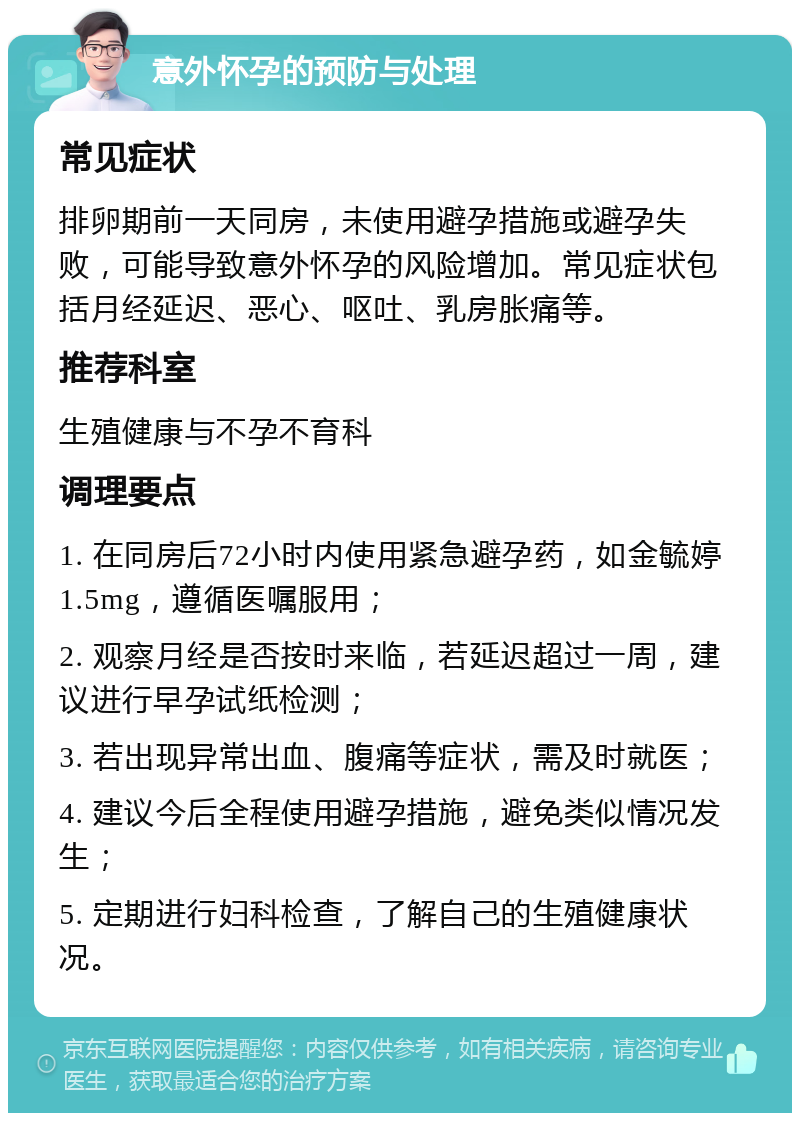 意外怀孕的预防与处理 常见症状 排卵期前一天同房，未使用避孕措施或避孕失败，可能导致意外怀孕的风险增加。常见症状包括月经延迟、恶心、呕吐、乳房胀痛等。 推荐科室 生殖健康与不孕不育科 调理要点 1. 在同房后72小时内使用紧急避孕药，如金毓婷1.5mg，遵循医嘱服用； 2. 观察月经是否按时来临，若延迟超过一周，建议进行早孕试纸检测； 3. 若出现异常出血、腹痛等症状，需及时就医； 4. 建议今后全程使用避孕措施，避免类似情况发生； 5. 定期进行妇科检查，了解自己的生殖健康状况。