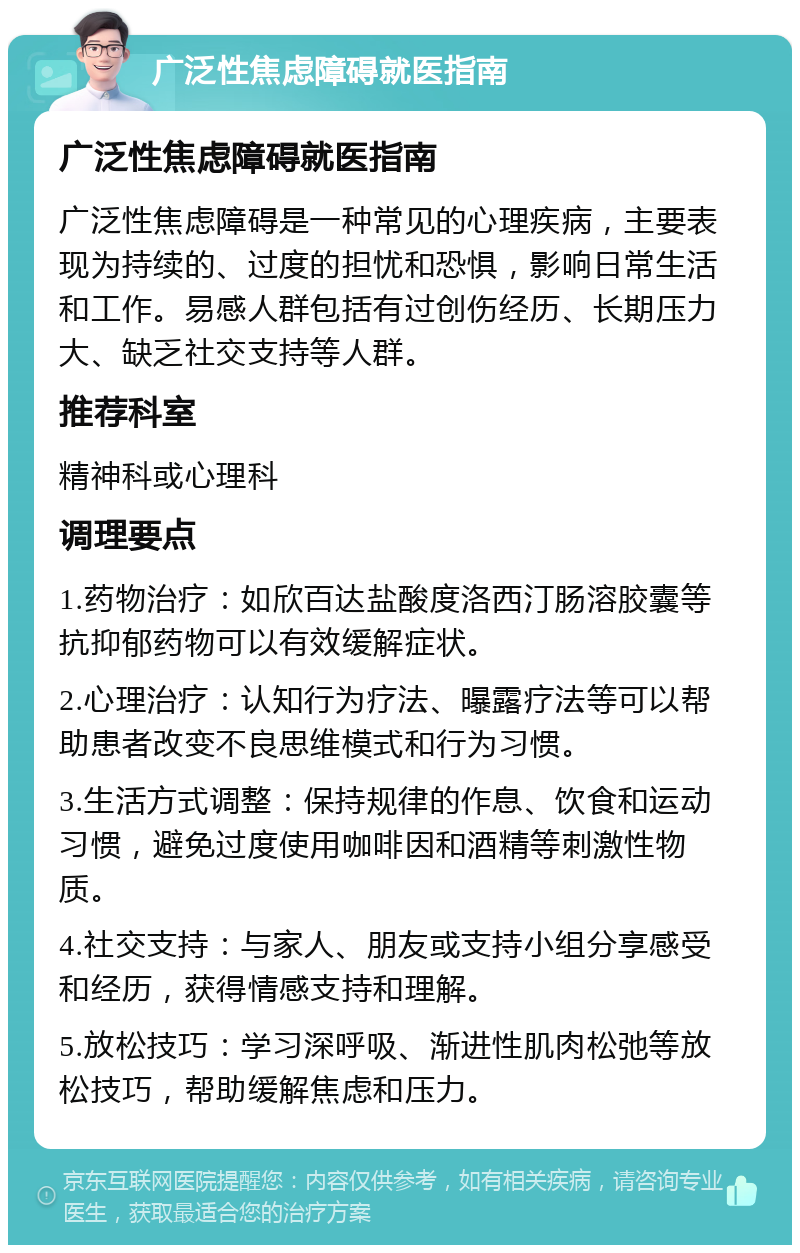 广泛性焦虑障碍就医指南 广泛性焦虑障碍就医指南 广泛性焦虑障碍是一种常见的心理疾病，主要表现为持续的、过度的担忧和恐惧，影响日常生活和工作。易感人群包括有过创伤经历、长期压力大、缺乏社交支持等人群。 推荐科室 精神科或心理科 调理要点 1.药物治疗：如欣百达盐酸度洛西汀肠溶胶囊等抗抑郁药物可以有效缓解症状。 2.心理治疗：认知行为疗法、曝露疗法等可以帮助患者改变不良思维模式和行为习惯。 3.生活方式调整：保持规律的作息、饮食和运动习惯，避免过度使用咖啡因和酒精等刺激性物质。 4.社交支持：与家人、朋友或支持小组分享感受和经历，获得情感支持和理解。 5.放松技巧：学习深呼吸、渐进性肌肉松弛等放松技巧，帮助缓解焦虑和压力。