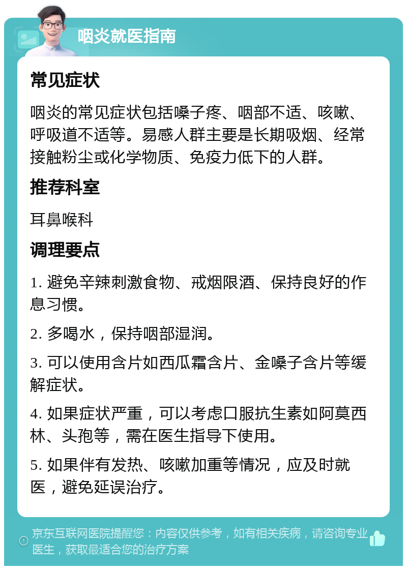 咽炎就医指南 常见症状 咽炎的常见症状包括嗓子疼、咽部不适、咳嗽、呼吸道不适等。易感人群主要是长期吸烟、经常接触粉尘或化学物质、免疫力低下的人群。 推荐科室 耳鼻喉科 调理要点 1. 避免辛辣刺激食物、戒烟限酒、保持良好的作息习惯。 2. 多喝水，保持咽部湿润。 3. 可以使用含片如西瓜霜含片、金嗓子含片等缓解症状。 4. 如果症状严重，可以考虑口服抗生素如阿莫西林、头孢等，需在医生指导下使用。 5. 如果伴有发热、咳嗽加重等情况，应及时就医，避免延误治疗。