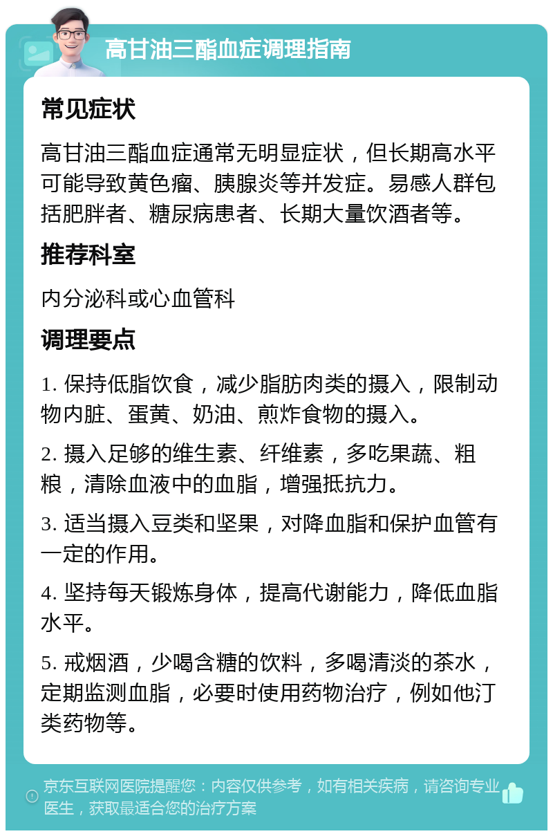 高甘油三酯血症调理指南 常见症状 高甘油三酯血症通常无明显症状，但长期高水平可能导致黄色瘤、胰腺炎等并发症。易感人群包括肥胖者、糖尿病患者、长期大量饮酒者等。 推荐科室 内分泌科或心血管科 调理要点 1. 保持低脂饮食，减少脂肪肉类的摄入，限制动物内脏、蛋黄、奶油、煎炸食物的摄入。 2. 摄入足够的维生素、纤维素，多吃果蔬、粗粮，清除血液中的血脂，增强抵抗力。 3. 适当摄入豆类和坚果，对降血脂和保护血管有一定的作用。 4. 坚持每天锻炼身体，提高代谢能力，降低血脂水平。 5. 戒烟酒，少喝含糖的饮料，多喝清淡的茶水，定期监测血脂，必要时使用药物治疗，例如他汀类药物等。