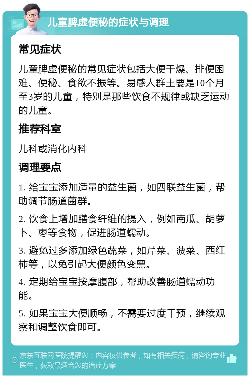 儿童脾虚便秘的症状与调理 常见症状 儿童脾虚便秘的常见症状包括大便干燥、排便困难、便秘、食欲不振等。易感人群主要是10个月至3岁的儿童，特别是那些饮食不规律或缺乏运动的儿童。 推荐科室 儿科或消化内科 调理要点 1. 给宝宝添加适量的益生菌，如四联益生菌，帮助调节肠道菌群。 2. 饮食上增加膳食纤维的摄入，例如南瓜、胡萝卜、枣等食物，促进肠道蠕动。 3. 避免过多添加绿色蔬菜，如芹菜、菠菜、西红柿等，以免引起大便颜色变黑。 4. 定期给宝宝按摩腹部，帮助改善肠道蠕动功能。 5. 如果宝宝大便顺畅，不需要过度干预，继续观察和调整饮食即可。