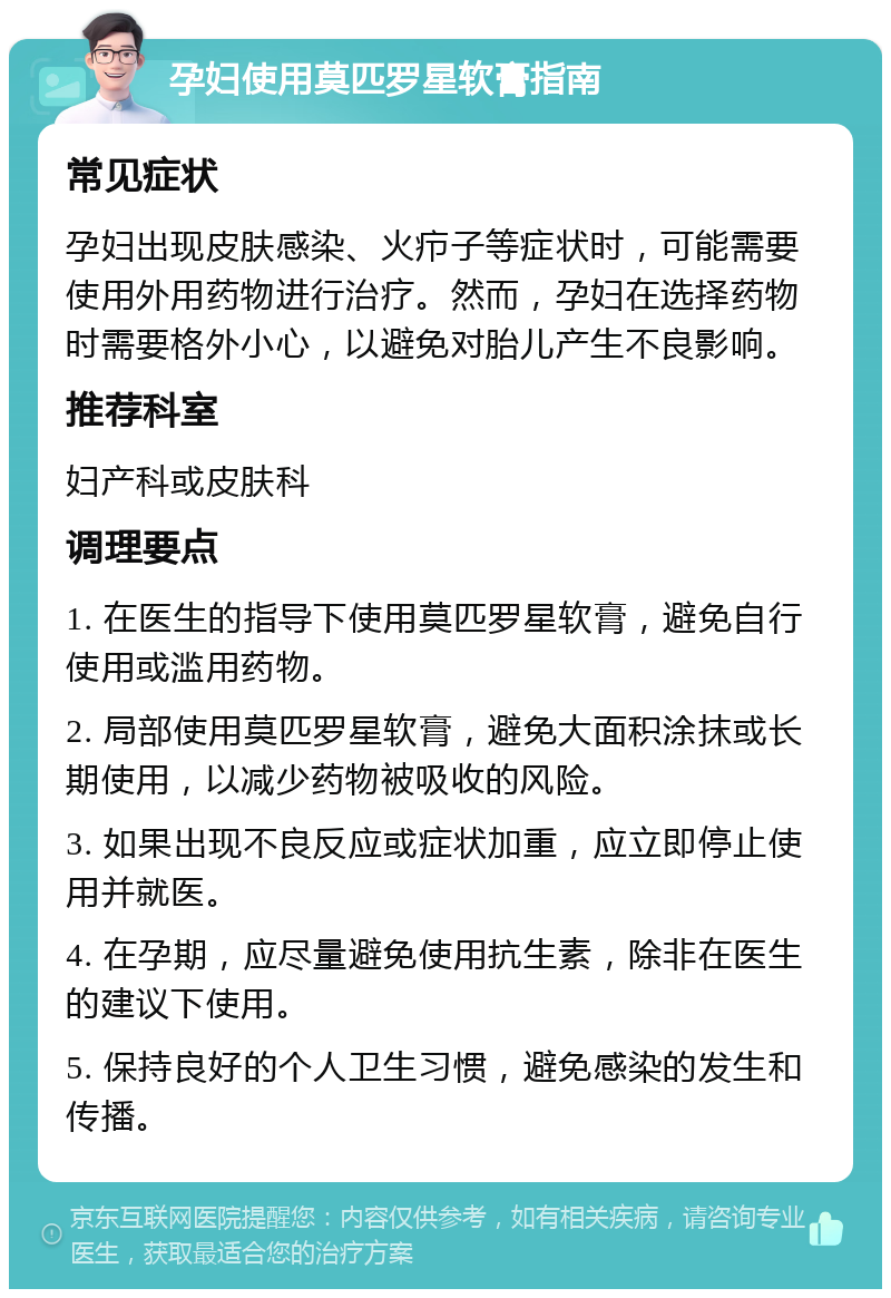 孕妇使用莫匹罗星软膏指南 常见症状 孕妇出现皮肤感染、火疖子等症状时，可能需要使用外用药物进行治疗。然而，孕妇在选择药物时需要格外小心，以避免对胎儿产生不良影响。 推荐科室 妇产科或皮肤科 调理要点 1. 在医生的指导下使用莫匹罗星软膏，避免自行使用或滥用药物。 2. 局部使用莫匹罗星软膏，避免大面积涂抹或长期使用，以减少药物被吸收的风险。 3. 如果出现不良反应或症状加重，应立即停止使用并就医。 4. 在孕期，应尽量避免使用抗生素，除非在医生的建议下使用。 5. 保持良好的个人卫生习惯，避免感染的发生和传播。