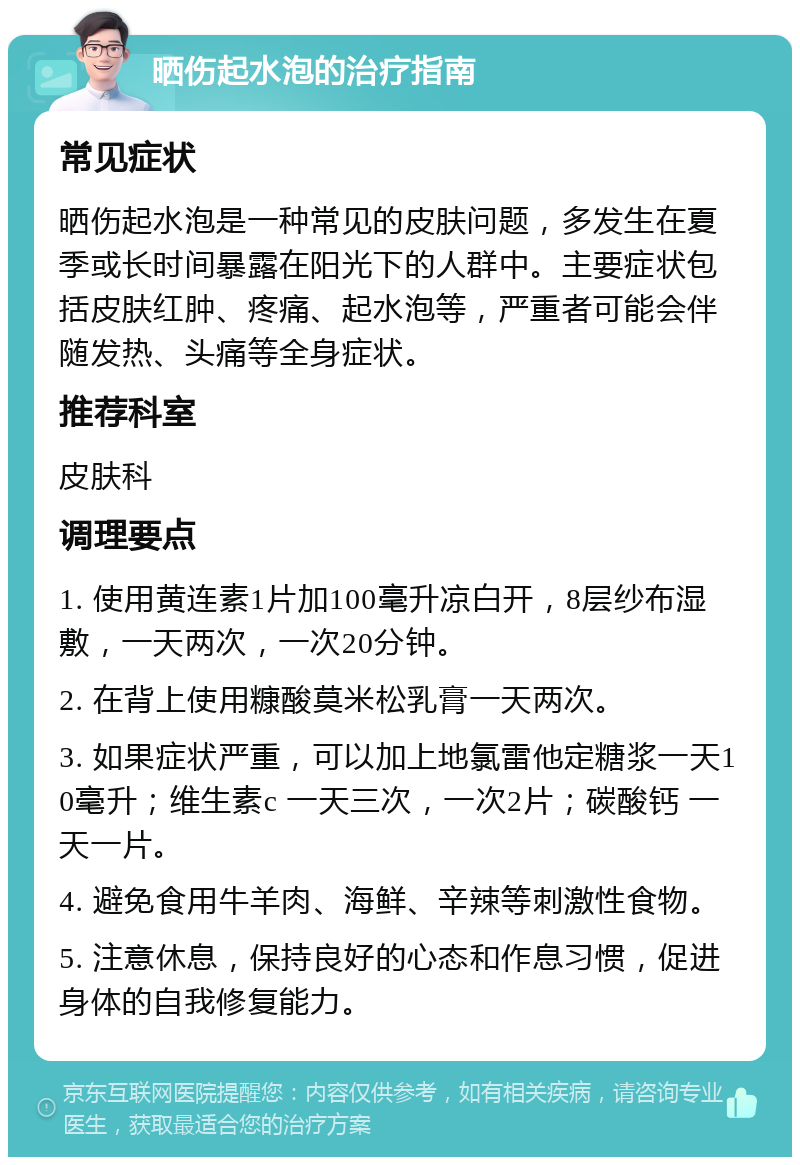 晒伤起水泡的治疗指南 常见症状 晒伤起水泡是一种常见的皮肤问题，多发生在夏季或长时间暴露在阳光下的人群中。主要症状包括皮肤红肿、疼痛、起水泡等，严重者可能会伴随发热、头痛等全身症状。 推荐科室 皮肤科 调理要点 1. 使用黄连素1片加100毫升凉白开，8层纱布湿敷，一天两次，一次20分钟。 2. 在背上使用糠酸莫米松乳膏一天两次。 3. 如果症状严重，可以加上地氯雷他定糖浆一天10毫升；维生素c 一天三次，一次2片；碳酸钙 一天一片。 4. 避免食用牛羊肉、海鲜、辛辣等刺激性食物。 5. 注意休息，保持良好的心态和作息习惯，促进身体的自我修复能力。