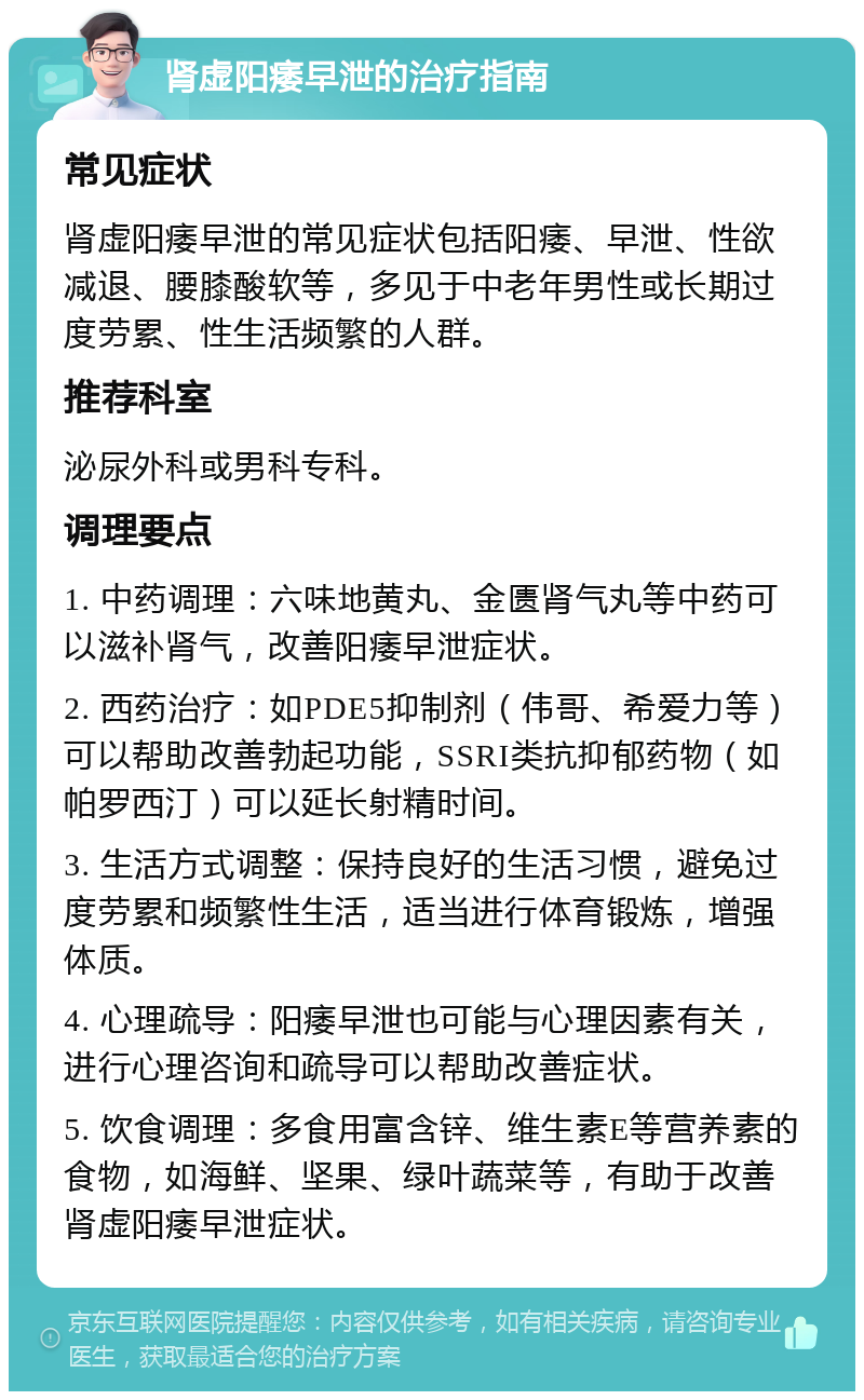 肾虚阳痿早泄的治疗指南 常见症状 肾虚阳痿早泄的常见症状包括阳痿、早泄、性欲减退、腰膝酸软等，多见于中老年男性或长期过度劳累、性生活频繁的人群。 推荐科室 泌尿外科或男科专科。 调理要点 1. 中药调理：六味地黄丸、金匮肾气丸等中药可以滋补肾气，改善阳痿早泄症状。 2. 西药治疗：如PDE5抑制剂（伟哥、希爱力等）可以帮助改善勃起功能，SSRI类抗抑郁药物（如帕罗西汀）可以延长射精时间。 3. 生活方式调整：保持良好的生活习惯，避免过度劳累和频繁性生活，适当进行体育锻炼，增强体质。 4. 心理疏导：阳痿早泄也可能与心理因素有关，进行心理咨询和疏导可以帮助改善症状。 5. 饮食调理：多食用富含锌、维生素E等营养素的食物，如海鲜、坚果、绿叶蔬菜等，有助于改善肾虚阳痿早泄症状。