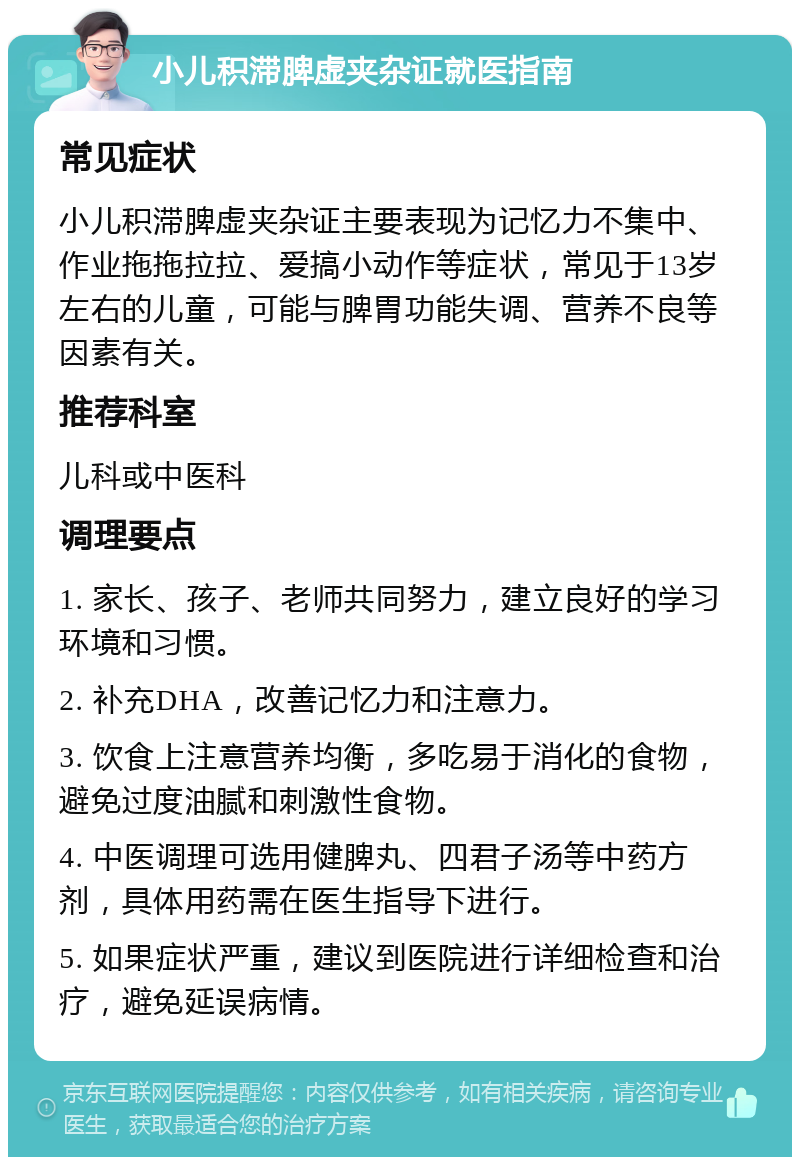 小儿积滞脾虚夹杂证就医指南 常见症状 小儿积滞脾虚夹杂证主要表现为记忆力不集中、作业拖拖拉拉、爱搞小动作等症状，常见于13岁左右的儿童，可能与脾胃功能失调、营养不良等因素有关。 推荐科室 儿科或中医科 调理要点 1. 家长、孩子、老师共同努力，建立良好的学习环境和习惯。 2. 补充DHA，改善记忆力和注意力。 3. 饮食上注意营养均衡，多吃易于消化的食物，避免过度油腻和刺激性食物。 4. 中医调理可选用健脾丸、四君子汤等中药方剂，具体用药需在医生指导下进行。 5. 如果症状严重，建议到医院进行详细检查和治疗，避免延误病情。