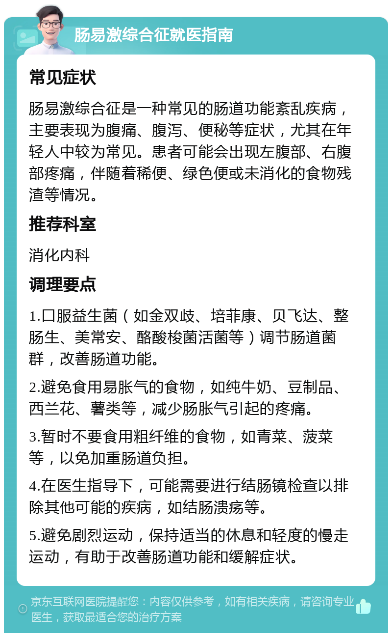 肠易激综合征就医指南 常见症状 肠易激综合征是一种常见的肠道功能紊乱疾病，主要表现为腹痛、腹泻、便秘等症状，尤其在年轻人中较为常见。患者可能会出现左腹部、右腹部疼痛，伴随着稀便、绿色便或未消化的食物残渣等情况。 推荐科室 消化内科 调理要点 1.口服益生菌（如金双歧、培菲康、贝飞达、整肠生、美常安、酪酸梭菌活菌等）调节肠道菌群，改善肠道功能。 2.避免食用易胀气的食物，如纯牛奶、豆制品、西兰花、薯类等，减少肠胀气引起的疼痛。 3.暂时不要食用粗纤维的食物，如青菜、菠菜等，以免加重肠道负担。 4.在医生指导下，可能需要进行结肠镜检查以排除其他可能的疾病，如结肠溃疡等。 5.避免剧烈运动，保持适当的休息和轻度的慢走运动，有助于改善肠道功能和缓解症状。