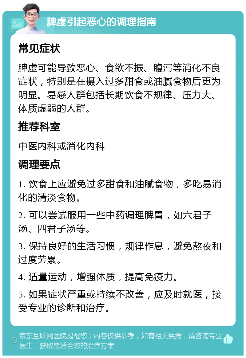 脾虚引起恶心的调理指南 常见症状 脾虚可能导致恶心、食欲不振、腹泻等消化不良症状，特别是在摄入过多甜食或油腻食物后更为明显。易感人群包括长期饮食不规律、压力大、体质虚弱的人群。 推荐科室 中医内科或消化内科 调理要点 1. 饮食上应避免过多甜食和油腻食物，多吃易消化的清淡食物。 2. 可以尝试服用一些中药调理脾胃，如六君子汤、四君子汤等。 3. 保持良好的生活习惯，规律作息，避免熬夜和过度劳累。 4. 适量运动，增强体质，提高免疫力。 5. 如果症状严重或持续不改善，应及时就医，接受专业的诊断和治疗。