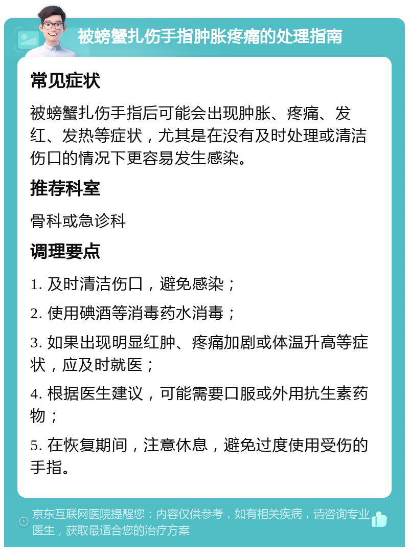 被螃蟹扎伤手指肿胀疼痛的处理指南 常见症状 被螃蟹扎伤手指后可能会出现肿胀、疼痛、发红、发热等症状，尤其是在没有及时处理或清洁伤口的情况下更容易发生感染。 推荐科室 骨科或急诊科 调理要点 1. 及时清洁伤口，避免感染； 2. 使用碘酒等消毒药水消毒； 3. 如果出现明显红肿、疼痛加剧或体温升高等症状，应及时就医； 4. 根据医生建议，可能需要口服或外用抗生素药物； 5. 在恢复期间，注意休息，避免过度使用受伤的手指。