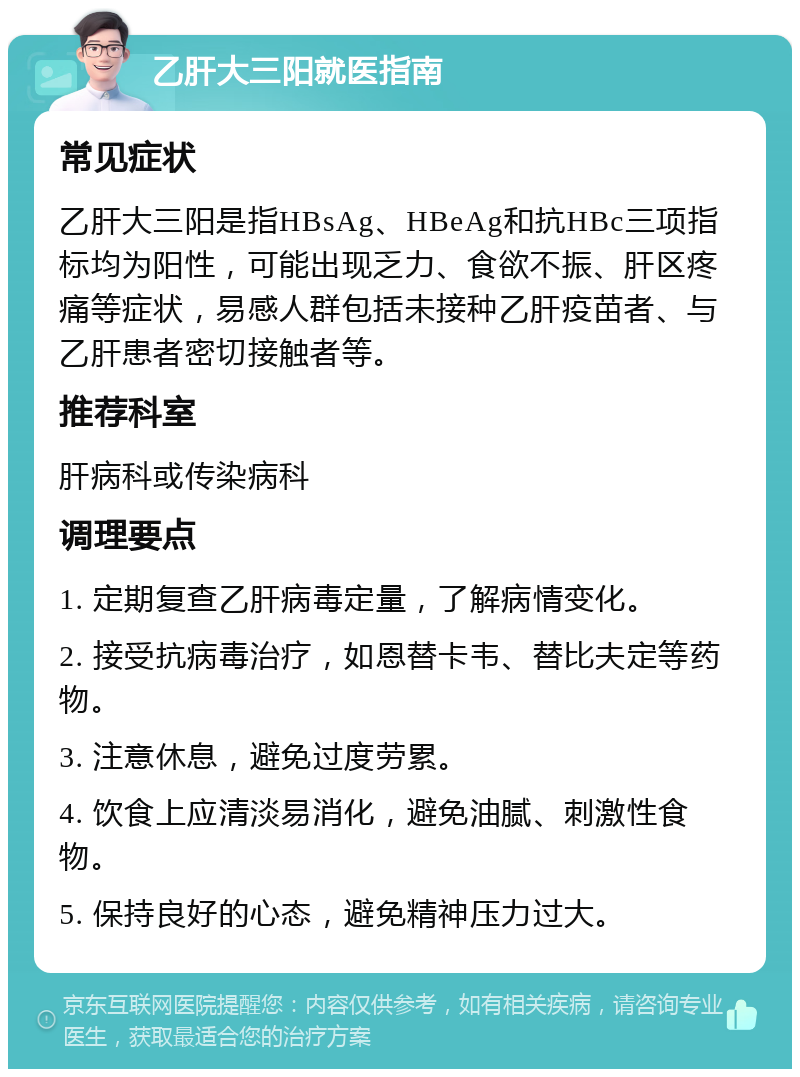 乙肝大三阳就医指南 常见症状 乙肝大三阳是指HBsAg、HBeAg和抗HBc三项指标均为阳性，可能出现乏力、食欲不振、肝区疼痛等症状，易感人群包括未接种乙肝疫苗者、与乙肝患者密切接触者等。 推荐科室 肝病科或传染病科 调理要点 1. 定期复查乙肝病毒定量，了解病情变化。 2. 接受抗病毒治疗，如恩替卡韦、替比夫定等药物。 3. 注意休息，避免过度劳累。 4. 饮食上应清淡易消化，避免油腻、刺激性食物。 5. 保持良好的心态，避免精神压力过大。