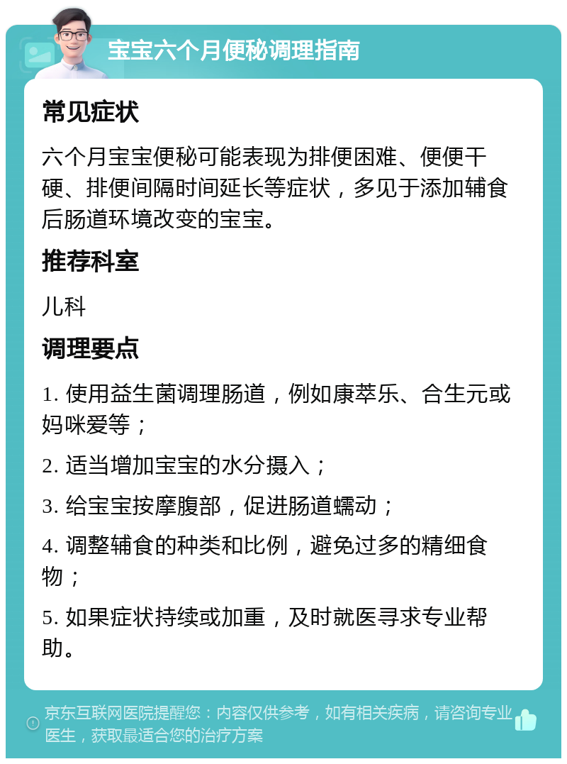 宝宝六个月便秘调理指南 常见症状 六个月宝宝便秘可能表现为排便困难、便便干硬、排便间隔时间延长等症状，多见于添加辅食后肠道环境改变的宝宝。 推荐科室 儿科 调理要点 1. 使用益生菌调理肠道，例如康萃乐、合生元或妈咪爱等； 2. 适当增加宝宝的水分摄入； 3. 给宝宝按摩腹部，促进肠道蠕动； 4. 调整辅食的种类和比例，避免过多的精细食物； 5. 如果症状持续或加重，及时就医寻求专业帮助。