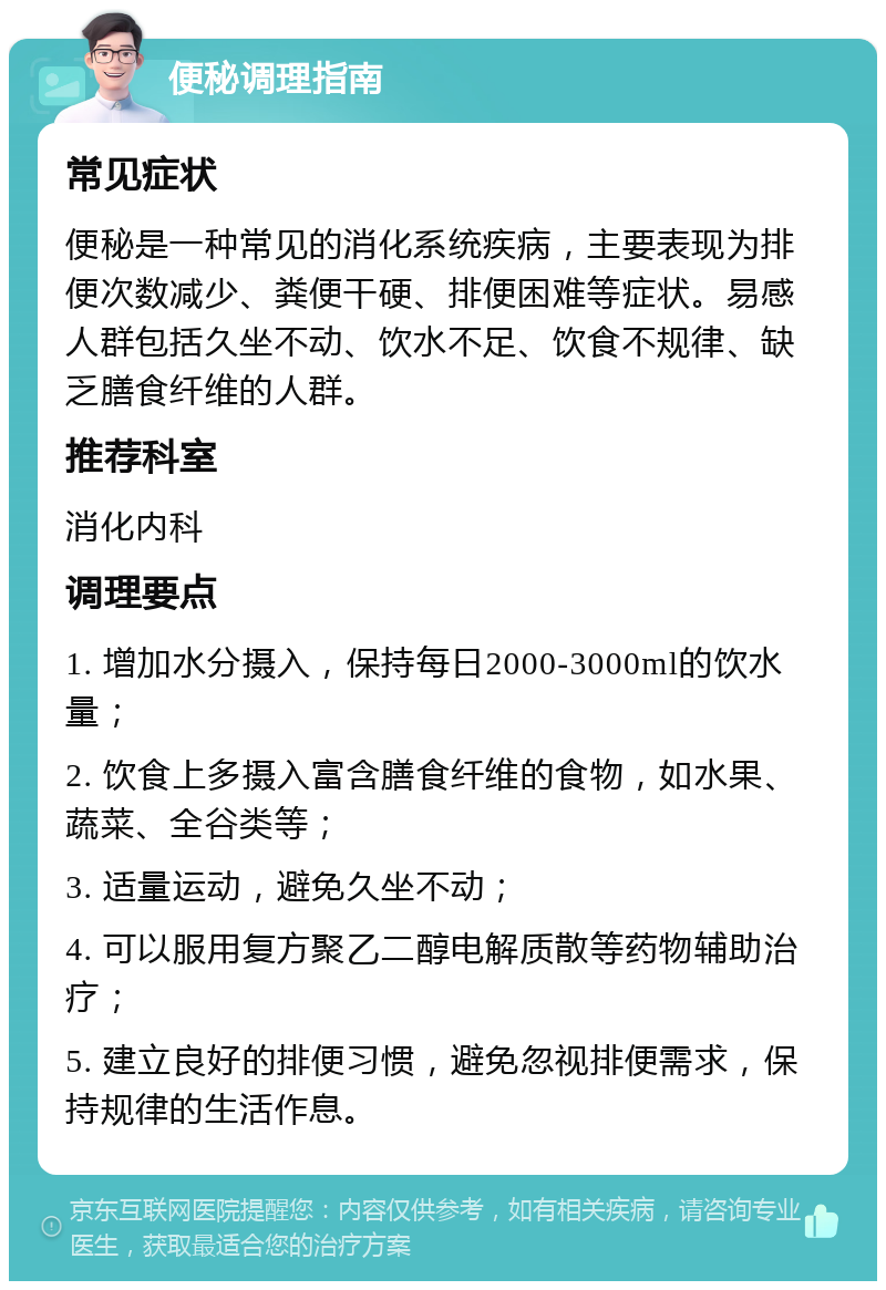 便秘调理指南 常见症状 便秘是一种常见的消化系统疾病，主要表现为排便次数减少、粪便干硬、排便困难等症状。易感人群包括久坐不动、饮水不足、饮食不规律、缺乏膳食纤维的人群。 推荐科室 消化内科 调理要点 1. 增加水分摄入，保持每日2000-3000ml的饮水量； 2. 饮食上多摄入富含膳食纤维的食物，如水果、蔬菜、全谷类等； 3. 适量运动，避免久坐不动； 4. 可以服用复方聚乙二醇电解质散等药物辅助治疗； 5. 建立良好的排便习惯，避免忽视排便需求，保持规律的生活作息。