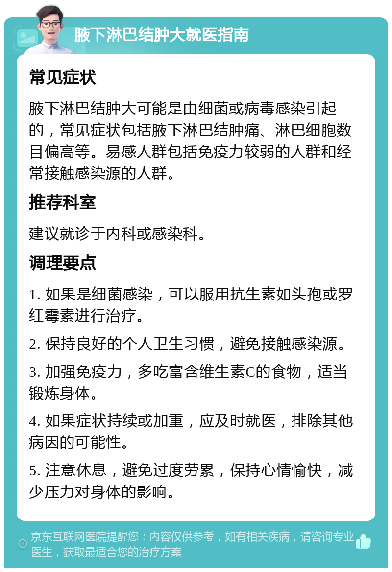 腋下淋巴结肿大就医指南 常见症状 腋下淋巴结肿大可能是由细菌或病毒感染引起的，常见症状包括腋下淋巴结肿痛、淋巴细胞数目偏高等。易感人群包括免疫力较弱的人群和经常接触感染源的人群。 推荐科室 建议就诊于内科或感染科。 调理要点 1. 如果是细菌感染，可以服用抗生素如头孢或罗红霉素进行治疗。 2. 保持良好的个人卫生习惯，避免接触感染源。 3. 加强免疫力，多吃富含维生素C的食物，适当锻炼身体。 4. 如果症状持续或加重，应及时就医，排除其他病因的可能性。 5. 注意休息，避免过度劳累，保持心情愉快，减少压力对身体的影响。