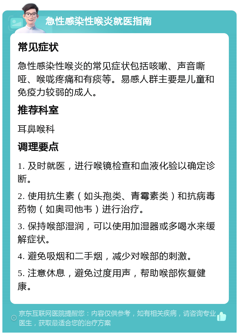 急性感染性喉炎就医指南 常见症状 急性感染性喉炎的常见症状包括咳嗽、声音嘶哑、喉咙疼痛和有痰等。易感人群主要是儿童和免疫力较弱的成人。 推荐科室 耳鼻喉科 调理要点 1. 及时就医，进行喉镜检查和血液化验以确定诊断。 2. 使用抗生素（如头孢类、青霉素类）和抗病毒药物（如奥司他韦）进行治疗。 3. 保持喉部湿润，可以使用加湿器或多喝水来缓解症状。 4. 避免吸烟和二手烟，减少对喉部的刺激。 5. 注意休息，避免过度用声，帮助喉部恢复健康。