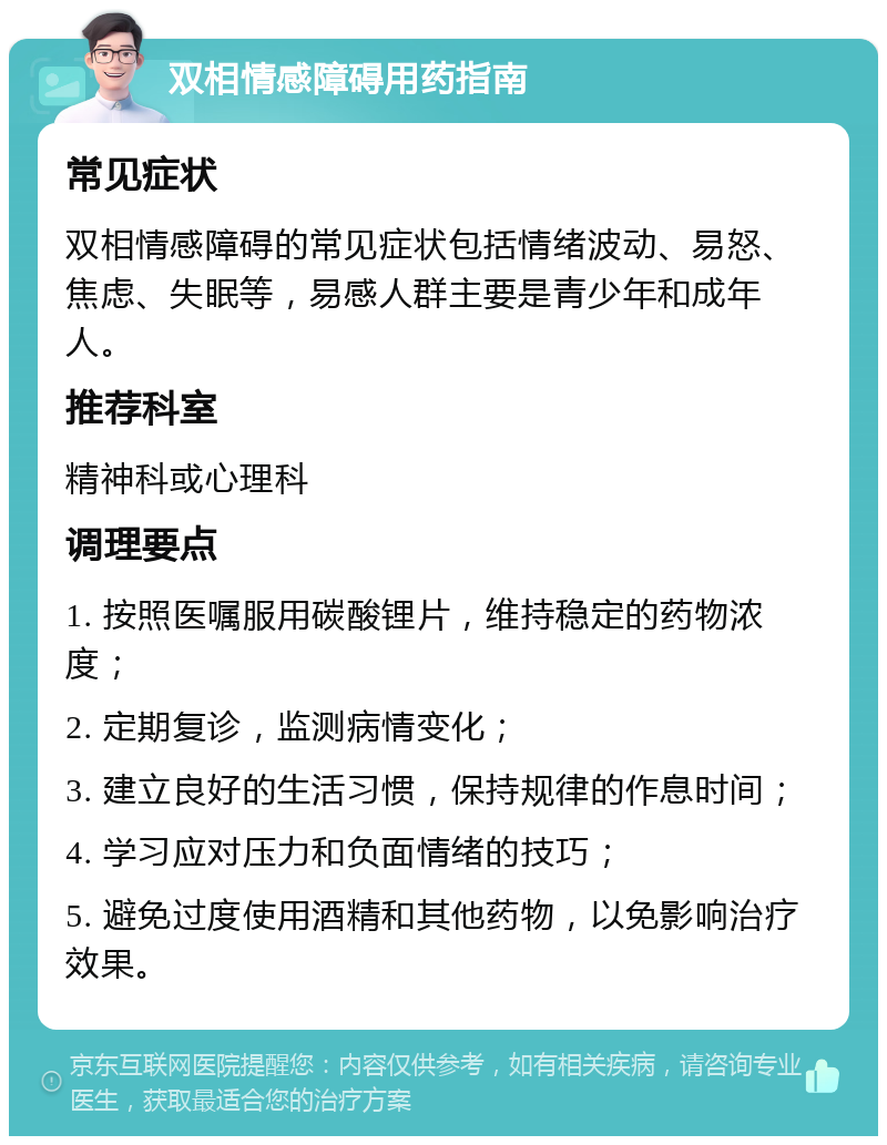 双相情感障碍用药指南 常见症状 双相情感障碍的常见症状包括情绪波动、易怒、焦虑、失眠等，易感人群主要是青少年和成年人。 推荐科室 精神科或心理科 调理要点 1. 按照医嘱服用碳酸锂片，维持稳定的药物浓度； 2. 定期复诊，监测病情变化； 3. 建立良好的生活习惯，保持规律的作息时间； 4. 学习应对压力和负面情绪的技巧； 5. 避免过度使用酒精和其他药物，以免影响治疗效果。