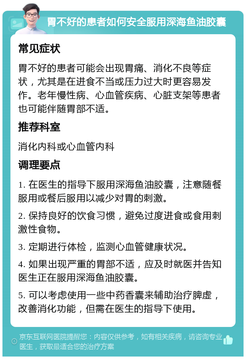 胃不好的患者如何安全服用深海鱼油胶囊 常见症状 胃不好的患者可能会出现胃痛、消化不良等症状，尤其是在进食不当或压力过大时更容易发作。老年慢性病、心血管疾病、心脏支架等患者也可能伴随胃部不适。 推荐科室 消化内科或心血管内科 调理要点 1. 在医生的指导下服用深海鱼油胶囊，注意随餐服用或餐后服用以减少对胃的刺激。 2. 保持良好的饮食习惯，避免过度进食或食用刺激性食物。 3. 定期进行体检，监测心血管健康状况。 4. 如果出现严重的胃部不适，应及时就医并告知医生正在服用深海鱼油胶囊。 5. 可以考虑使用一些中药香囊来辅助治疗脾虚，改善消化功能，但需在医生的指导下使用。