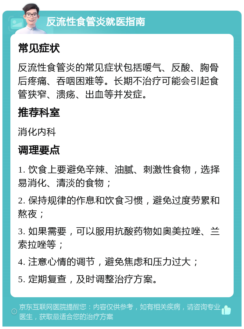 反流性食管炎就医指南 常见症状 反流性食管炎的常见症状包括嗳气、反酸、胸骨后疼痛、吞咽困难等。长期不治疗可能会引起食管狭窄、溃疡、出血等并发症。 推荐科室 消化内科 调理要点 1. 饮食上要避免辛辣、油腻、刺激性食物，选择易消化、清淡的食物； 2. 保持规律的作息和饮食习惯，避免过度劳累和熬夜； 3. 如果需要，可以服用抗酸药物如奥美拉唑、兰索拉唑等； 4. 注意心情的调节，避免焦虑和压力过大； 5. 定期复查，及时调整治疗方案。