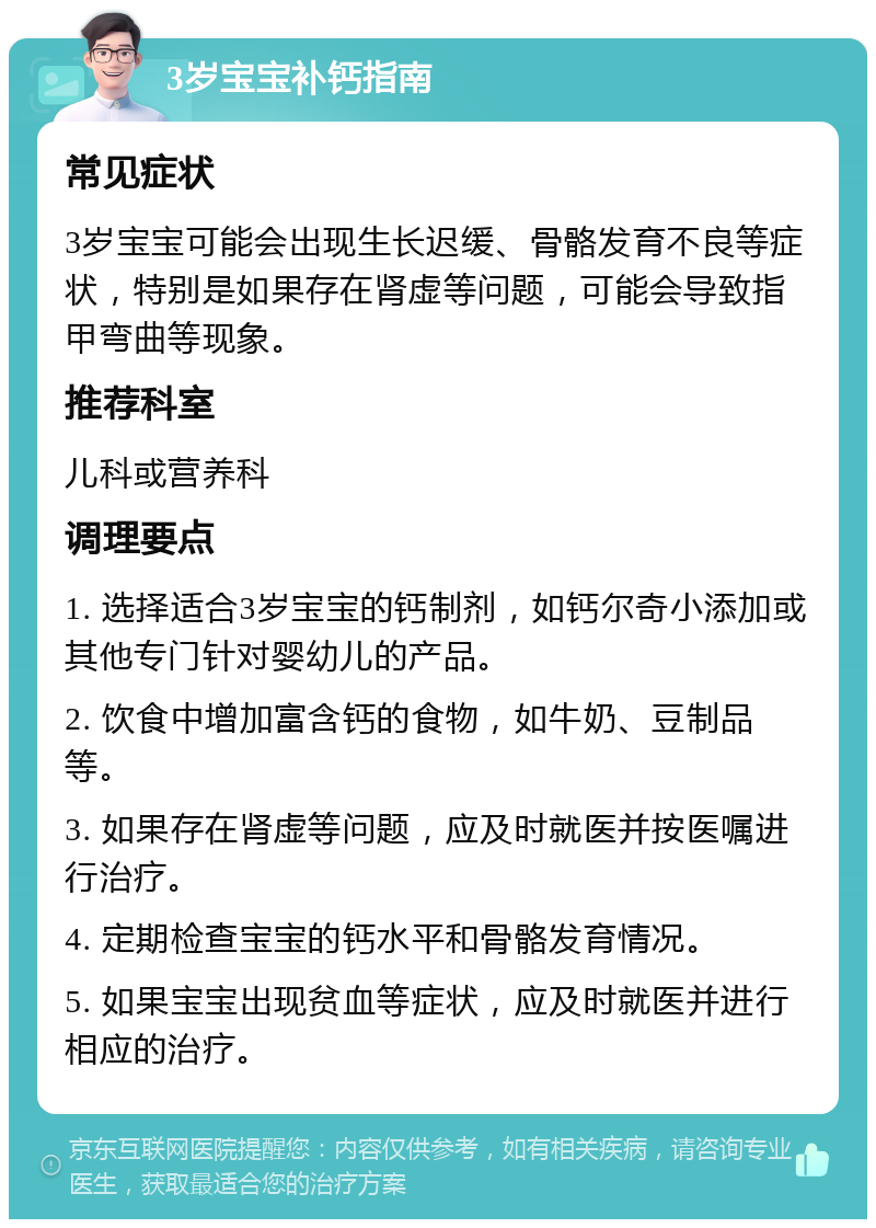 3岁宝宝补钙指南 常见症状 3岁宝宝可能会出现生长迟缓、骨骼发育不良等症状，特别是如果存在肾虚等问题，可能会导致指甲弯曲等现象。 推荐科室 儿科或营养科 调理要点 1. 选择适合3岁宝宝的钙制剂，如钙尔奇小添加或其他专门针对婴幼儿的产品。 2. 饮食中增加富含钙的食物，如牛奶、豆制品等。 3. 如果存在肾虚等问题，应及时就医并按医嘱进行治疗。 4. 定期检查宝宝的钙水平和骨骼发育情况。 5. 如果宝宝出现贫血等症状，应及时就医并进行相应的治疗。