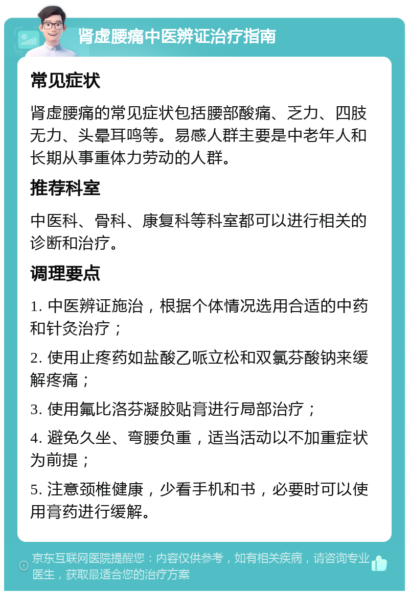 肾虚腰痛中医辨证治疗指南 常见症状 肾虚腰痛的常见症状包括腰部酸痛、乏力、四肢无力、头晕耳鸣等。易感人群主要是中老年人和长期从事重体力劳动的人群。 推荐科室 中医科、骨科、康复科等科室都可以进行相关的诊断和治疗。 调理要点 1. 中医辨证施治，根据个体情况选用合适的中药和针灸治疗； 2. 使用止疼药如盐酸乙哌立松和双氯芬酸钠来缓解疼痛； 3. 使用氟比洛芬凝胶贴膏进行局部治疗； 4. 避免久坐、弯腰负重，适当活动以不加重症状为前提； 5. 注意颈椎健康，少看手机和书，必要时可以使用膏药进行缓解。