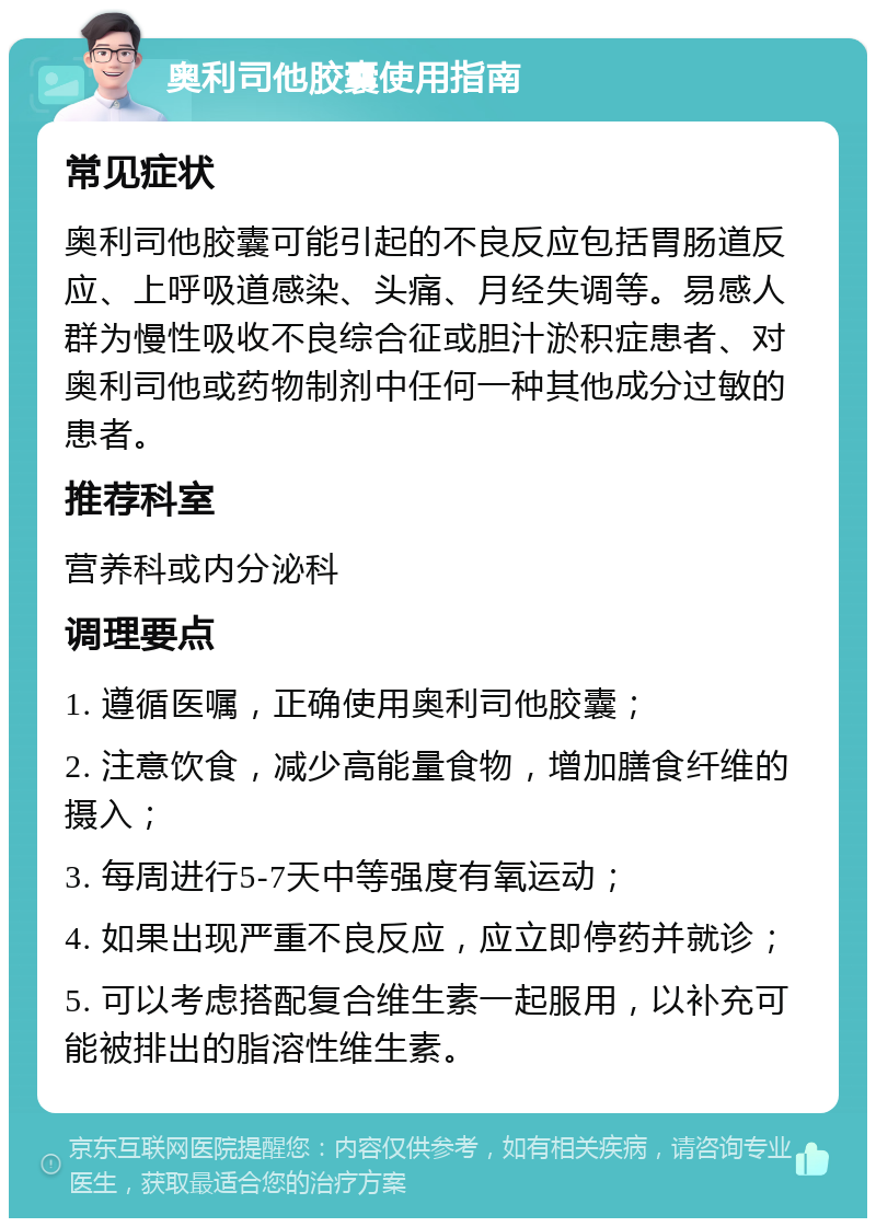 奥利司他胶囊使用指南 常见症状 奥利司他胶囊可能引起的不良反应包括胃肠道反应、上呼吸道感染、头痛、月经失调等。易感人群为慢性吸收不良综合征或胆汁淤积症患者、对奥利司他或药物制剂中任何一种其他成分过敏的患者。 推荐科室 营养科或内分泌科 调理要点 1. 遵循医嘱，正确使用奥利司他胶囊； 2. 注意饮食，减少高能量食物，增加膳食纤维的摄入； 3. 每周进行5-7天中等强度有氧运动； 4. 如果出现严重不良反应，应立即停药并就诊； 5. 可以考虑搭配复合维生素一起服用，以补充可能被排出的脂溶性维生素。