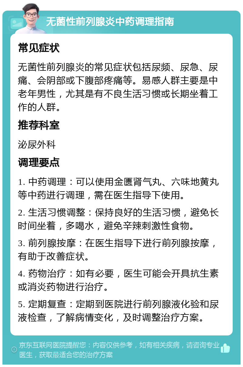 无菌性前列腺炎中药调理指南 常见症状 无菌性前列腺炎的常见症状包括尿频、尿急、尿痛、会阴部或下腹部疼痛等。易感人群主要是中老年男性，尤其是有不良生活习惯或长期坐着工作的人群。 推荐科室 泌尿外科 调理要点 1. 中药调理：可以使用金匮肾气丸、六味地黄丸等中药进行调理，需在医生指导下使用。 2. 生活习惯调整：保持良好的生活习惯，避免长时间坐着，多喝水，避免辛辣刺激性食物。 3. 前列腺按摩：在医生指导下进行前列腺按摩，有助于改善症状。 4. 药物治疗：如有必要，医生可能会开具抗生素或消炎药物进行治疗。 5. 定期复查：定期到医院进行前列腺液化验和尿液检查，了解病情变化，及时调整治疗方案。