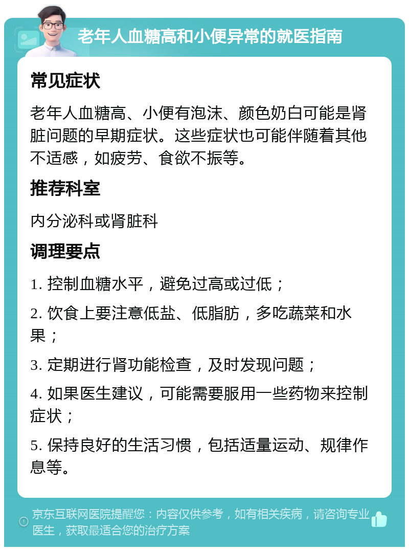 老年人血糖高和小便异常的就医指南 常见症状 老年人血糖高、小便有泡沫、颜色奶白可能是肾脏问题的早期症状。这些症状也可能伴随着其他不适感，如疲劳、食欲不振等。 推荐科室 内分泌科或肾脏科 调理要点 1. 控制血糖水平，避免过高或过低； 2. 饮食上要注意低盐、低脂肪，多吃蔬菜和水果； 3. 定期进行肾功能检查，及时发现问题； 4. 如果医生建议，可能需要服用一些药物来控制症状； 5. 保持良好的生活习惯，包括适量运动、规律作息等。